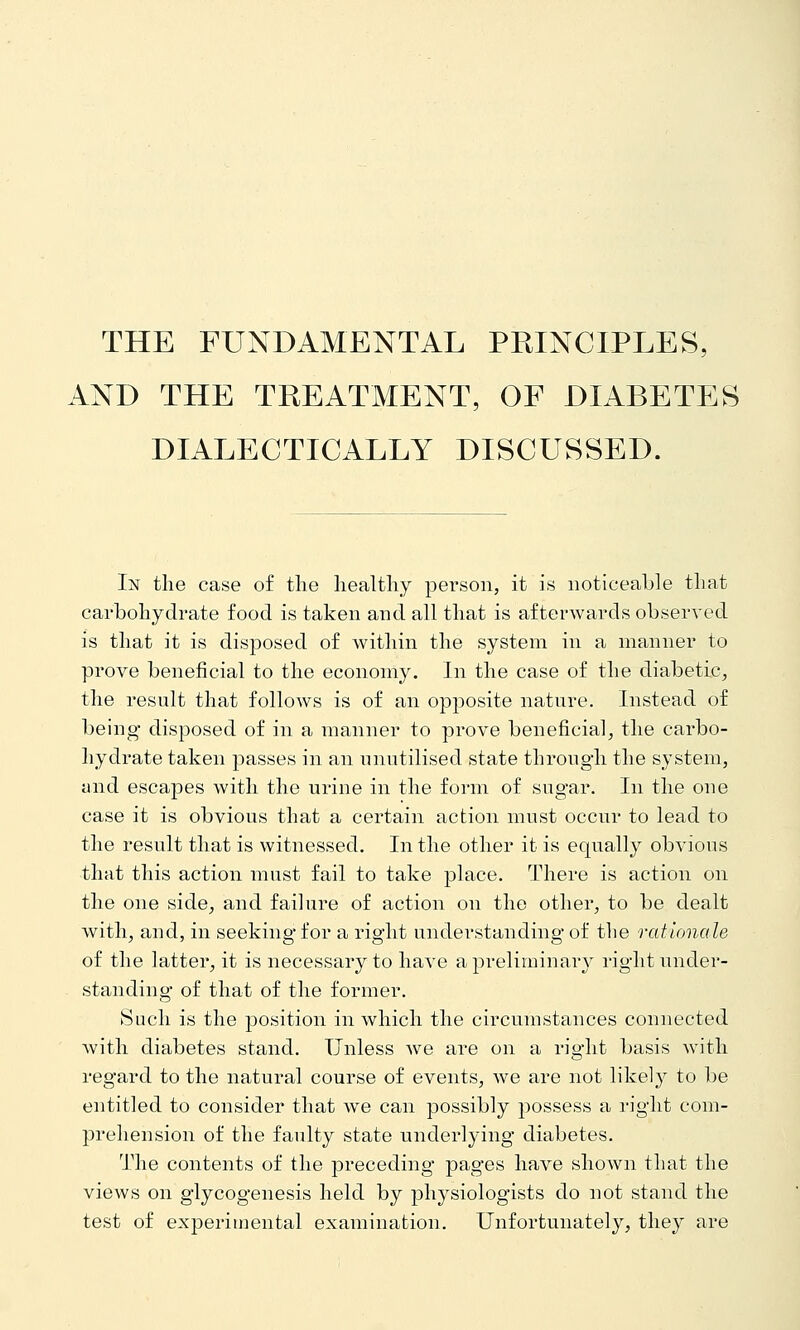 THE FUNDAMENTAL PEINCIPLES, AND THE TEEATMENT, OF DIABETES DIALECTICALLY DISCUSSED. In tlie case of the healthy person, it is noticeable that carbohydrate food is taken and all that is afterwards observed is that it is disposed of within the system in a manner to prove beneficial to the economy. In the case of the diabetic^ the result that follows is of an opposite nature. Instead of being- disposed of in a manner to prove beneficial^ the carbo- hydrate taken passes in an unutilised state through the system, and escapes with the urine in the form of sugar. In the one case it is obvious that a certain action must occur to lead to the result that is witnessed. In the other it is equally obvious that this action must fail to take place. There is action on the one side^ and failure of action on the other, to be dealt with, and, in seeking for a right understanding of the rationale of the latter, it is necessary to have a preliminary right under- standing of that of the former. Such is the position in which the circumstances connected Avith diabetes stand. Unless we are on a right basis with regard to the natural course of events, we are not likely to be entitled to consider that we can possibly possess a right com- prehension of the faulty state underlying diabetes. The contents of the preceding pages have shown that the views on glycogenesis held by physiologists do not stand the test of experimental examination. Unfortunately, they are