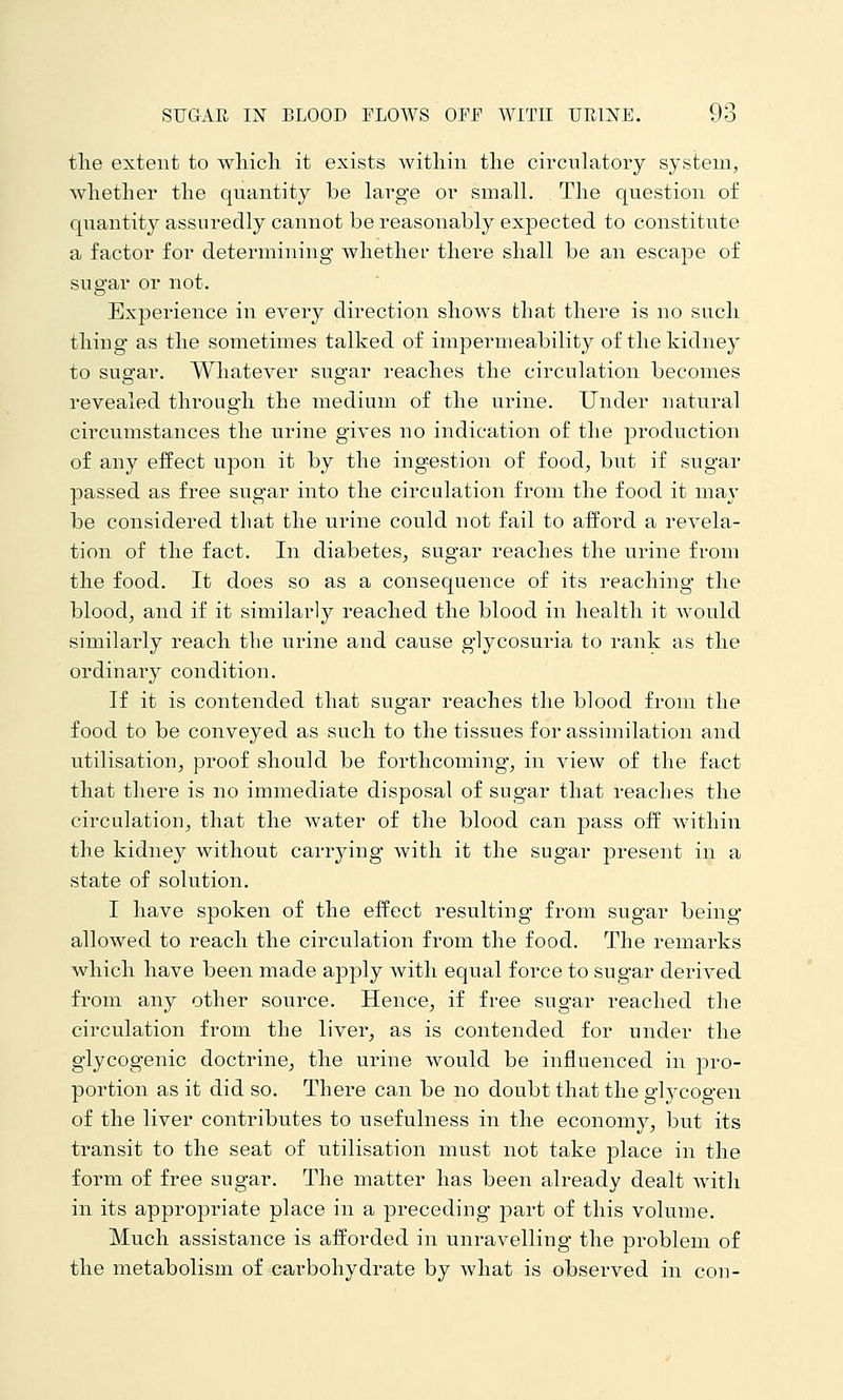 the extent to wliicli it exists within the circulatory system, whether the quantity be large or small. The question of quantity assuredly cannot be reasonably expected to constitute a factor for determining whether there shall be an escape of sugar or not. Experience in every direction shows that there is no such thing as the sometimes talked of impermeability of the kidney to sugar. Whatever sugar reaches the circulation becomes revealed thi^ough the medium of the urine. Under natural circumstances the urine gives no indication of the production of any effect upon it by the ing^estion of food, but if sugar passed as free sugar into the circulation from the food it may be considered that the urine could not fail to afford a revela- tion of the fact. In diabetes^ sugar reaches the urine from the food. It does so as a consequence of its reaching the blood, and if it similarly reached the blood in health it would similarly reach the urine and cause glycosuria to rank as the ordinary condition. If it is contended that sugar reaches the blood from the food to be conveyed as such to the tissues for assimilation and utilisation, proof should be forthcoming, in view of the fact that there is no immediate disposal of sugar that reaches the circulation, that the water of the blood can pass off within the kidney without carrying with it the sugar present in a state of solution. I have spoken of the effect resulting from sugar being- allowed to reach the circulation from the food. The remarks which have been made apply with equal force to sugar derived from any other source. Hence, if free sugar reached the circulation from the liver, as is contended for under the glycogenic doctrine, the urine would be influenced in pro- portion as it did so. There can be no doubt that the glycogen of the liver contributes to usefulness in the economy, but its transit to the seat of utilisation must not take place in the form of free sugar. The matter has been already dealt with in its appropriate place in a preceding part of this volume. Much assistance is afforded in unravelling the problem of the metabolism of carbohydrate by what is observed in con-