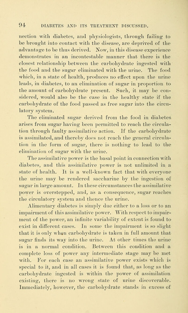 nection witli diabetes, and physiologists, throngli failing to be brought into contact with the disease, are deprived of the advantage to be thus derived. Now, in this disease experience demonstrates in an incontestable manner that there is the closest relationship between the cai'bohydrate ingested with the food and the sugar eliminated with the urine. The food which, in a state of health, produces no eifect upon the urine leads, in diabetes, to an elimination of sugar in proportion to the amount of carbohydrate present. Such, it may be con- sidered, would also be the case in the healthy state if the carbohydrate of the food passed as free sugar into the circu- latory system. The eliminated sugar derived from the food in diabetes arises from sugar having been permitted to reach the circula- tion through faulty assimilative action. If the carbohj^drate is assimilated, and thereby does not reach the general circula- tion in the form of sugar, there is nothing to lead to the elimination of sugar with the urine. The assimilative power is the basal point in connection with diabetes, and this assimilative power is not unlimited in. a state of health. It is a well-known fact that with everyone the urine may be rendered saccharine by the ingestion of sugar in large amount. In these circumstances the assimilative power is overstepped, and, as a consequence, sugar reaches the circulatory system and thence the urine. Alimentary diabetes is simply due either to a loss or to an impairment of this assimilative power. With respect to impair- ment of the power, an infinite variability of extent is found to exist in different cases. In some the impairment is so slight that it is only when carbohydrate is taken in full amount that sugar finds its way into the urine. At other times the urine is in a normal condition. Between this condition and a complete loss of power any intermediate stage may be met with. For each case an assimilative power exists which is special to it, and in all cases it is found that, as long as the- carbohydrate ingested is within the power of assimilation existing, there is no wrong state of urine discoverable.. Immediately, however, the carbohydrate stands in excess of