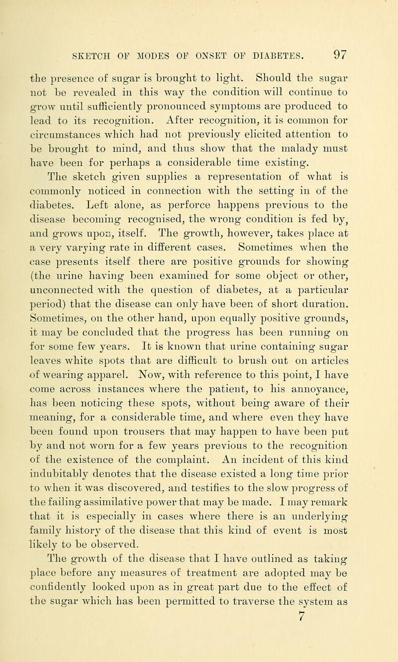 the presence of sugar is brought to light. Should the sugar not be revealed in this way the condition will continue to grow until sufficiently pronounced symptoms are produced to lead to its recognition. After recognition, it is common for circumstances which had not previously elicited attention to be brought to mind, and thus show that the malady must have been for perhaps a considerable time existing-. The sketch given supplies a representation of what is commonly noticed in connection with the setting in of the diabetes. Left alone, as perforce happens previous to the disease becoming recognised, the wrong condition is fed by, and grows upon, itself. The growth, however, takes place at a very varying rate in different cases. Sometimes when the case presents itself there are positive grounds for showing (the urine having been examined for some object or other, unconnected with the question of diabetes, at a particular period) that the disease can only have been of short duration. Sometimes, on the other hand, upon equally positive grounds, it may be concluded that the progress has been running on for some few years. It is known that urine containing sugar leaves white spots that are difficult to brush out on articles of wearing apparel. Now, with reference to this point, I have come across instances where the patient, to his annoyance, has been noticing these spots, without being aware of their meaning, for a considerable time, and where even they have been found upon trousers that may happen to have been put by and not worn for a few years previous to the recognition of the existence of the complaint. An incident of this kind indubitably denotes that the disease existed a long time prior to Avhen it was discovered, and testifies to the slow progress of the failing assimilative power that may be made. I may remark that it is especially in cases where there is an underlying family history of the disease that this kind of event is most likely to be observed. The growth of the disease that I have outlined as taking place before any measures of treatment are adopted may be confidently looked upon as in great part due to the effect of the sugar which has been permitted to traverse the system as 7