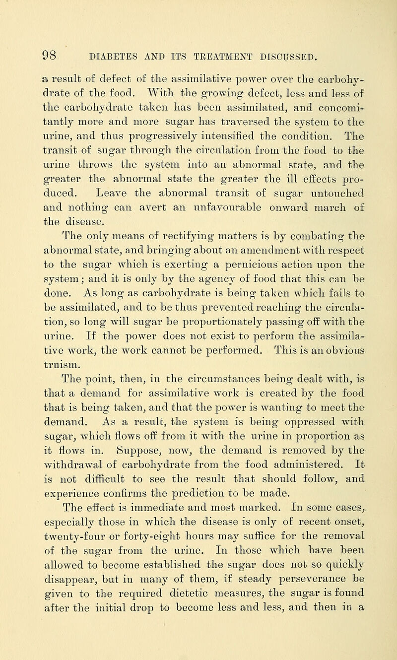 a result of defect of tlie assimilative power over the carboliy- drate of the food. With the growing defect, less and less of the carbohydrate taken has been assimilated, and concomi- tantly more and more sugar has traversed the system to the urine, and thus progressively intensified the condition. The transit of sugar through the circulation from.the food to the urine throws the system into an abnormal state, and the greater the abnormal state the greater the ill effects pro- duced. Leave the abnormal transit of sugar untouched and nothing can avert an unfavourable onward march of the disease. The only means of rectifying matters is by combating the abnormal state, and bringing about an amendment with respect to the sugar which is exerting a pernicious action upon the system; and it is only by the agency of food that this can be done. As long as carbohydrate is being taken which fails ta be assimilated, and to be thus prevented reaching the circula- tion^ so long will sugar be proportionately passing off with the- urine. If the power does not exist to perform the assimila- tive work, the work cannot be performed. This is an obvious truism. The point, then, in the circumstances being dealt with, is that a demand for assimilative work is created by the food that is being taken^ and that the power is wanting to meet the demand. As a result, the system is being oppressed with sugar, which flows off from it with the urine in proportion as it flows in. Suppose, now, the demand is removed by the withdrawal of carbohydrate from the food administered. It is not difficult to see the result that should follow, and experience confirms the prediction to be made. The effect is immediate and most marked. In some cases,, especially those in which the disease is only of recent onset, twenty-four or forty-eight hours may suffice for the removal of the sugar from the urine. In those which have been allowed to become established the sugar does not so quickly disappear, but in many of them, if steady perseverance be given to the required dietetic measures, the sugar is found after the initial drop to become less and less, and then in a