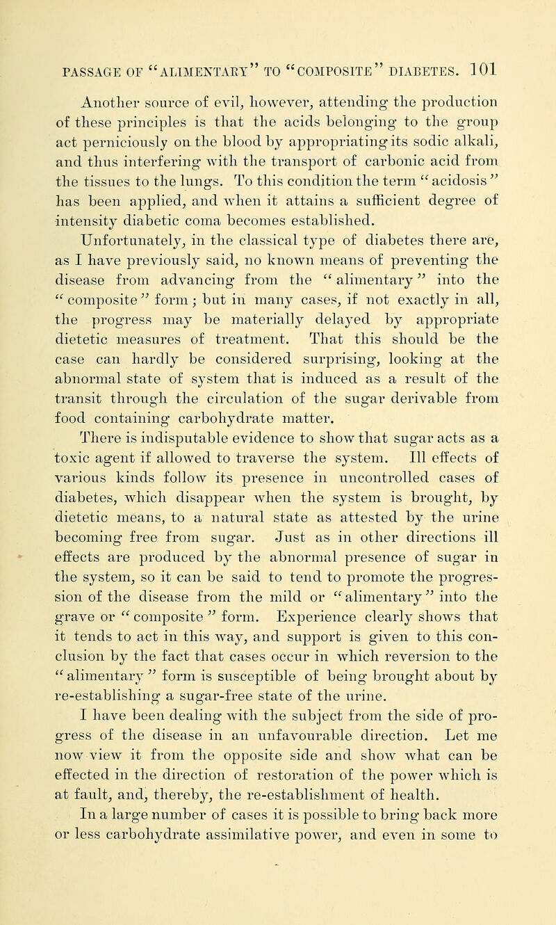 Another source of evil^ however, attending the production of these principles is that the acids belonging to the group act perniciously on the blood by appropriating its sodic alkali, and thus interfering with the transport of carbonic acid from the tissues to the lungs. To this condition the term  acidosis  has been applied, and when it attains a sufficient degree of intensity diabetic coma becomes established. Unfortunately, in the classical type of diabetes there are, as I have previously said, no known means of preventing the disease from advancing from the  alimentary into the  composite  form ; but in many cases, if not exactly in all, the progress may be materially delayed by appropriate dietetic measures of treatment. That this should be the case can hardly be considered surprising, looking at the abnormal state of system that is induced as a result of the transit through the circulation of the sugar derivable from food containing carbohydrate matter. There is indisputable evidence to show that sugar acts as a toxic agent if allowed to traverse the system. Ill effects of various kinds follow its presence in uncontrolled cases of diabetes, which disappear when the system is brought, by dietetic means, to a natural state as attested by the urine becoming free from sugar. Just as in other directions ill effects are produced by the abnormal presence of sugar in the system, so it can be said to tend to promote the progres- sion of the disease from the mild or  alimentary '^ into the grave or  composite  form. Experience clearly shows that it tends to act in this way, and suj)port is given to this con- clusion by the fact that cases occur in which reversion to the  alimentary  form is susceptible of being brought about by re-establishing a sugar-free state of the urine. I have been dealing with the subject from the side of pro- gress of the disease in an unfavourable direction. Let me now view it from the opposite side and show what can be effected in the direction of restoration of the power which is at fault, and, thereby, the re-establishment of health. In a large number of cases it is possible to bring back more or less carbohydrate assimilative poAver, and even in some to