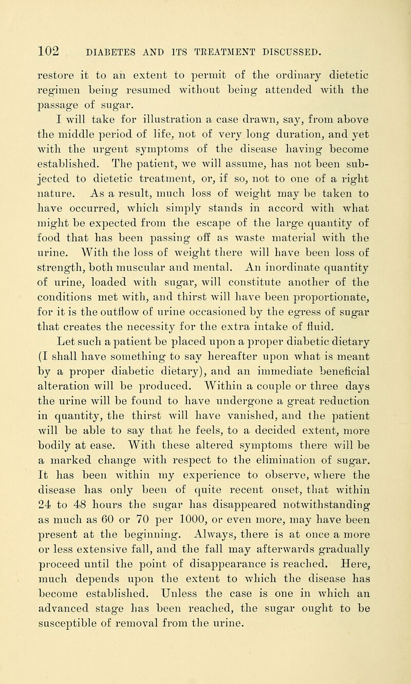 restore it to an extent to permit of tlie ordinary dietetic regimen being resumed without being attended with the passage of sugar. I will take for illustration a case drawn, say, from above the middle period of life, not of very long duration, and yet with the urgent symptoms of the disease having become established. The patient, we will assume, has not been sub- jected to dietetic treatment, or, if so, not to one of a right nature. As a result, much loss of weight may be taken to have occurred, which simply stands in accord with what might be expected from the escape of the large quantity of food that has been passing off as waste material with the urine. With the loss of weight there will have been loss of strength, both muscular and mental. An inordinate quantity of urine, loaded with sugar, will constitute another of the conditions met with, and thirst will have been proportionate, for it is the outflow of urine occasioned by the egress of sugar that creates the necessity for the extra intake of fluid. Let such a patient be placed upon a proper diabetic dietary (I shall have something to say hereafter upon what is meant by a proper diabetic dietary), and an immediate beneficial alteration will be produced. Withiu a couple or three days the urine will be found to have undergone a great reduction in quantity, the thirst will have vanished, and the patient will be able to say that he feels, to a decided extent, more bodily at ease. With these altered symptoms there will be a marked change with respect to the elimination of sugar. It has been within my experience to observe, where the disease has only been of quite recent onset, that within 24 to 48 hours the sugar has disappeared notwithstanding as much as 60 or 70 per 1000, or even more, may have been present at the beginning. Always, there is at once a more or less extensive fall, and the fall may afterwards gradually proceed until the point of disajDpearance is reached. Here, much depends upon the extent to Avhich the disease has become established. Unless the case is one in which an advanced stage has been reached, the sugar ought to be susceptible of removal from the urine.