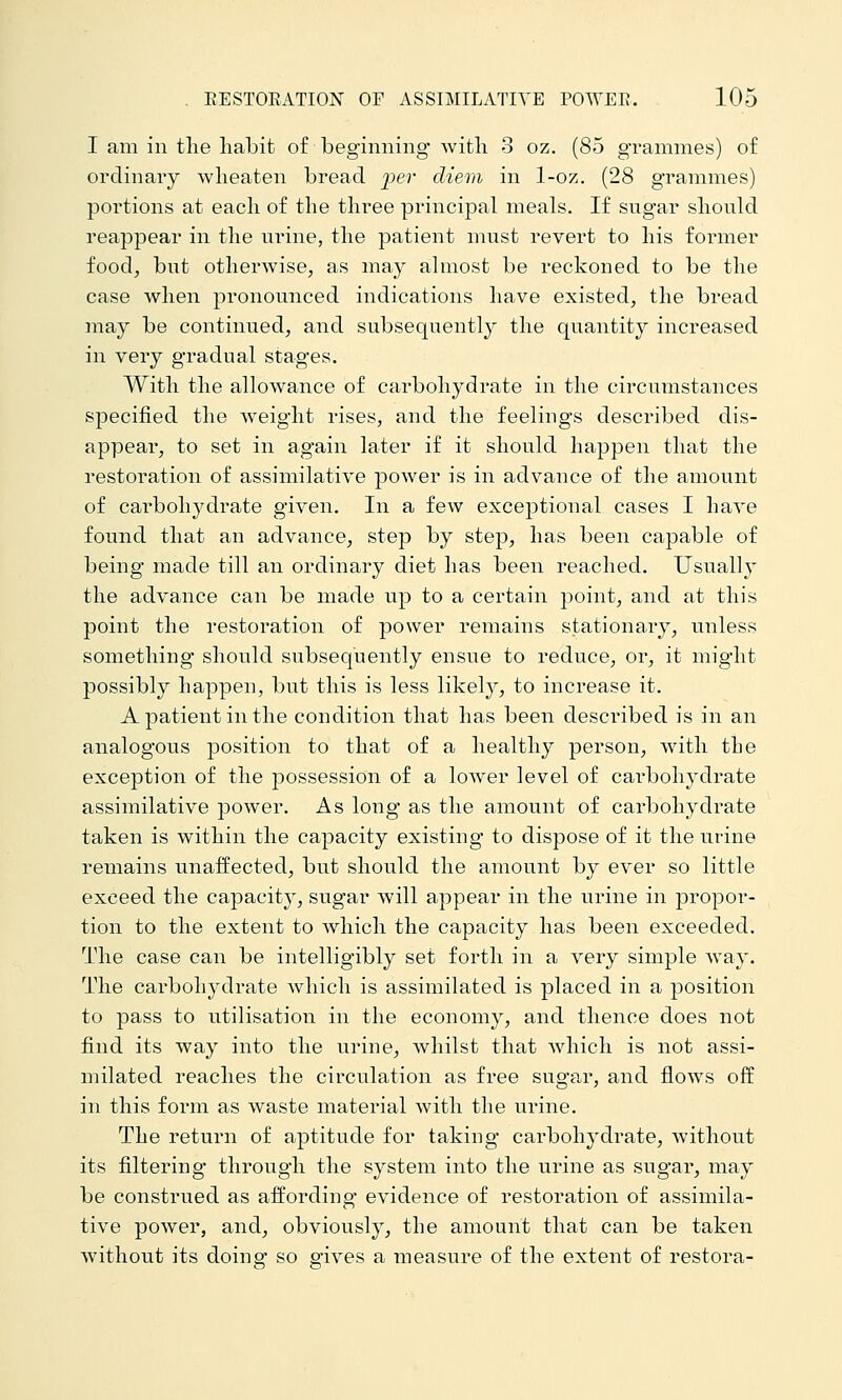 I am in the habit of beginning Avith 3 oz. (85 grammes) of ordinary wheaten bread per dievi in 1-oz. (28 grammes) portions at each of the thi^ee principal meals. If sugar should reappear in the urine, the patient must revert to his former food^ but otherwise, as may almost be reckoned to be the case when pronounced indications have existed, the bread may be continued, and subsequently the cpiantity increased in very gradual stages. With the allowance of carbohydrate in the circumstances specified the weight rises, and the feelings described dis- appear, to set in again later if it should happen that the restoration of assimilative power is in advance of the amount of carbohydrate given. In a few exceptional cases I haA'e found that an advance, step by step, has been capable of being made till an ordinary diet has been reached. Usually the advance can be made up to a certain point, and at this point the restoration of power remains stationary, unless something should subsequently ensue to reduce, or, it mig'ht possibly happen, but this is less likely, to increase it. Apatient in the condition that has been described is in an analogous position to that of a healthy person, svith the exception of the possession of a lower level of cai^bohydrate assimilative power. As long as the amount of carbohydrate taken is within the capacity existing to dispose of it the urine remains unaffected, but should the amount by ever so little exceed the capacity, sugar will appear in the urine in j)iopor- tion to the extent to which the capacity has been exceeded. The case can be intelligibly set forth in a very simple way. The carbohydrate Avhich is assimilated is placed in a position to pass to utilisation in the economy, and thence does not find its way into the urine, whilst that which is not assi- milated reaches the circulation as free sugar, and flows off in this form as waste material with the urine. The return of aptitude for taking carbohydrate, without its filtering through the system into the urine as sugar, may be construed as affording evidence of restoration of assimila- tive power, and, obviously, the amount that can be taken without its doinsr so e'ives a measure of the extent of restora-