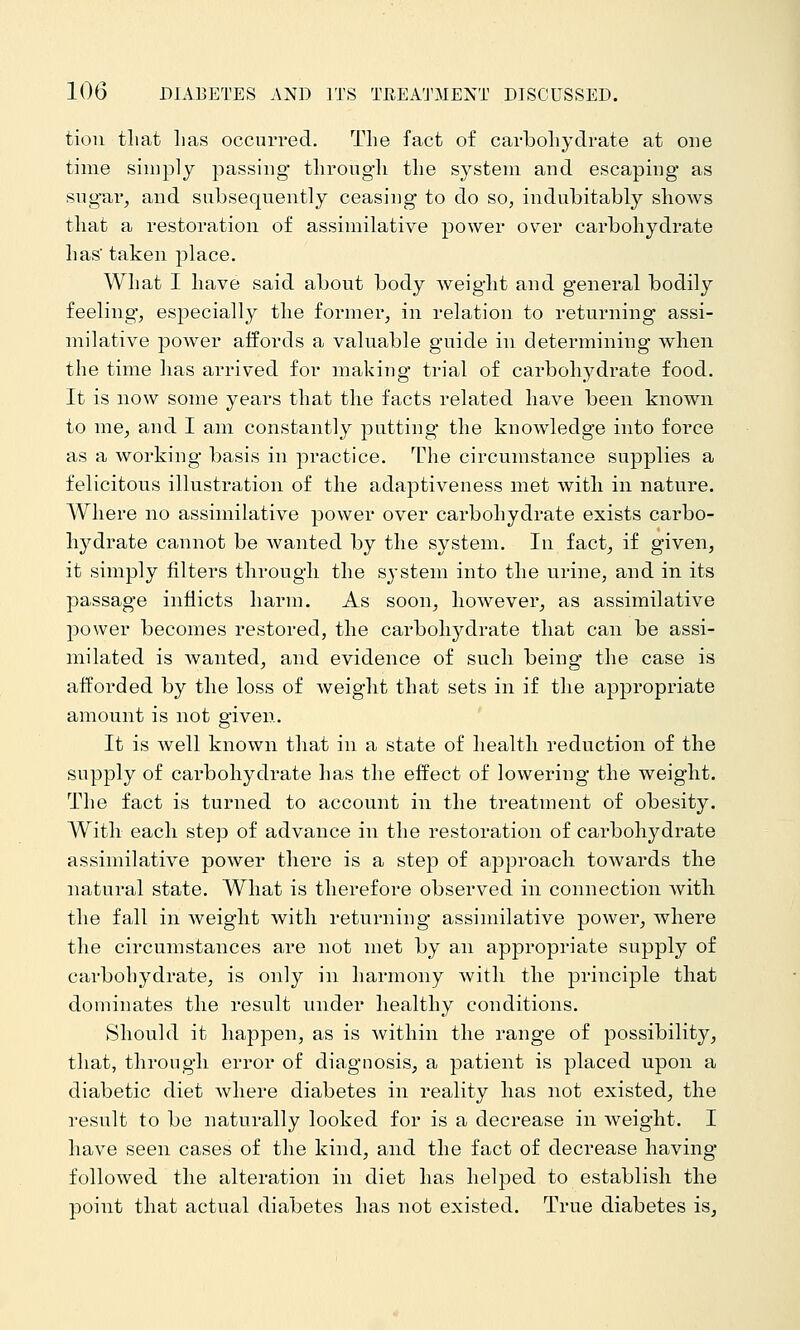 tioii that lias occurred. The fact of cai-boliydrate at one time simply passing* tlirougli tlie system and escaping as sng-ai', and subsequently ceasing to do so, indubitably sliows that a restoration of assimilative power over carbohydrate has taken place. What I have said about body weight and general bodily feeling, especially the former, in relation to returning assi- milative power affords a valuable guide in determining when the time has arrived for making trial of carbohydrate food. It is now some years that the facts related have been known to me, and I am constantly putting the knowledge into force as a working basis in practice. The circumstance supplies a felicitous illustration of the adaptiveness met with in nature. Where no assimilative power over carbohydrate exists carbo- hydrate cannot be wanted by the system. In fact, if given, it simply filters through the system into the urine, and in its passage inflicts harm. As soon, however, as assimilative power becomes restored, the carbohydrate that can be assi- milated is wanted, and evidence of such being the case is afforded by the loss of weight that sets in if the appropriate amount is not given. It is well known that in a state of health reduction of the supply of carbohydrate has the effect of lowering the weight. The fact is turned to account in the treatment of obesity, AVitli each step of advance in the restoration of carbohydrate assimilative power there is a step of approach towards the natural state. What is therefore observed in connection witli the fall in weight with returning assimilative power, where the circumstances are not met by an appropriate supply of carbohydrate, is only in harmony with the principle that dominates the result under healthy conditions. Should it happen, as is within the range of possibility, that, through error of diagnosis, a patient is placed upon a diabetic diet where diabetes in reality has not existed, the result to be naturally looked for is a decrease in weight. I have seen cases of the kind, and the fact of decrease having followed the alteration in diet has helped to establish the point that actual diabetes has not existed. True diabetes is,