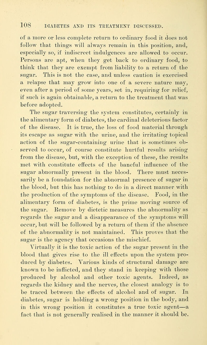 of a more or less complete return to ordinary food it does not follow that things Avill always remain in this position, and, especially so, if indiscreet indulgences are allowed to occur. Persons are apt, when they get back to ordinary food, to think that they are exempt from liability to a return of the sugar. This is not the case, and unless caution is exercised a relapse that may grow into one of a severe nature may, even after a period of some years, set in, requiring for relief, if such is again obtainable, a return to the treatment that was before adopted. The sugar traversing the s^'stem constitutes, certainly in the alimentary form of diabetes, the cardinal deleterious factor of the disease. It is true, the loss of food material through its escape as sugar with the urine, and the irritating topical action of the sugar-containing urine that is sometimes ob- served to occur, of course constitute hurtful results arising from the disease, but, with the exception of these, the results met with constitute effects of the baneful influence of the sugar abnormally present in the blood. There must neces- sarily be a foundation for the abnormal presence of sugar in the blood, but this has nothing to do in a direct manner Avith the jDroduction of the symptoms of the disease. Food, in the alimentary form of diabetes, is the prime moving source of the sugar. Remove by dietetic measures the abnormality as regards the sugar and a disappearance of the symptoms will occur, but will be followed by a return of them if the absence of the abnormality is not maintained. This proves that the sugar is the agency that occasions the mischief. Virtually it is the toxic action of the sugar present in the blood that gives rise to the ill effects upon the system pro- duced by diabetes. Various kinds of structural damage are known to be inflicted, and they stand in keeping with those produced by alcohol and other toxic agents. Indeed, as regards the kidney and the nerves, the closest analogy is to be traced between the effects of alcohol and of sugar. In diabetes, sugar is holding a wrong position in the body, and in this wrong position it constitutes a true toxic agent—a fact that is not generally realised in the manner it should be.