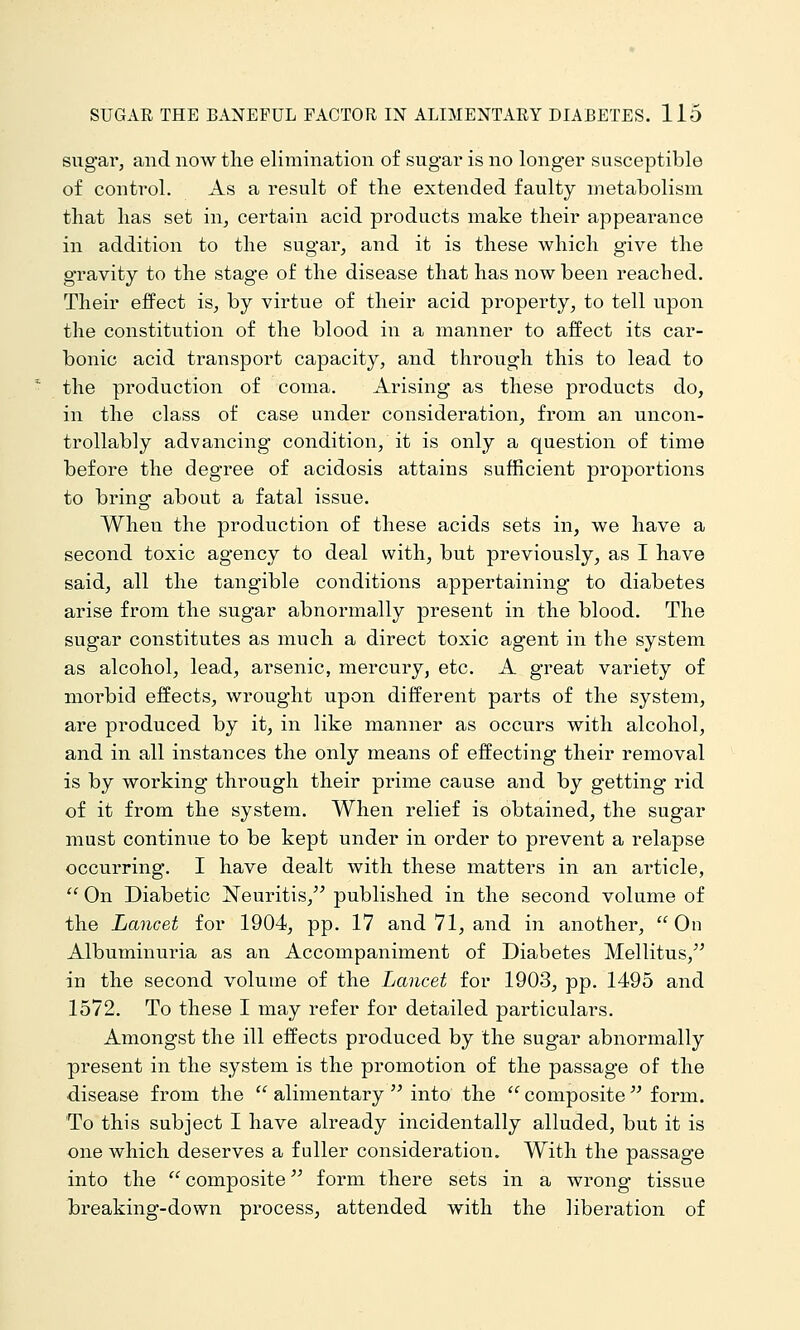 sugar, and now the elimination of sugar is no longer susceptible of control. As a result of the extended faulty metabolism that has set in, certain acid pi'oducts make their appearance in addition to the sugar, and it is these which give the gravity to the stage of the disease that has now been reached. Their effect is, by virtue of their acid property, to tell upon the constitution of the blood in a manner to affect its car- bonic acid transport capacity, and through this to lead to the production of coma. Arising as these products do, in the class of case under consideration, from an uncon- trollably advancing condition, it is only a question of time before the degree of acidosis attains sufficient proportions to bring about a fatal issue. When the production of these acids sets in, we have a second toxic agency to deal with, but previously, as I have said, all the tangible conditions appertaining to diabetes arise from the sugar abnormally present in the blood. The sugar constitutes as much a direct toxic agent in the system as alcohol, lead, arsenic, mercury, etc. A great variety of morbid effects, wrought upon different parts of the system, are produced by it, in like manner as occurs with alcohol, and in all instances the only means of effecting their removal is by working through their prime cause and by getting rid of it from the system. When relief is obtained, the sugar must continue to be kept under in order to prevent a relapse occurring. I have dealt with these matters in an article,  On Diabetic Neuritis, published in the second volume of the Lancet for 1904, pp. 17 and 71, and in another, On Albuminuria as an Accompaniment of Diabetes Mellitus, in the second volume of the Lancet for 1903, pp. 1495 and 1572. To these I may refer for detailed particulars. Amongst the ill effects produced by the sugar abnormally present in the system is the promotion of the passage of the disease from the  alimentary  into the  composite  form. To this subject I have already incidentally alluded, but it is one which deserves a fuller consideration. With the passage into the  composite form there sets in a wrong tissue breaking-down process, attended with the liberation of