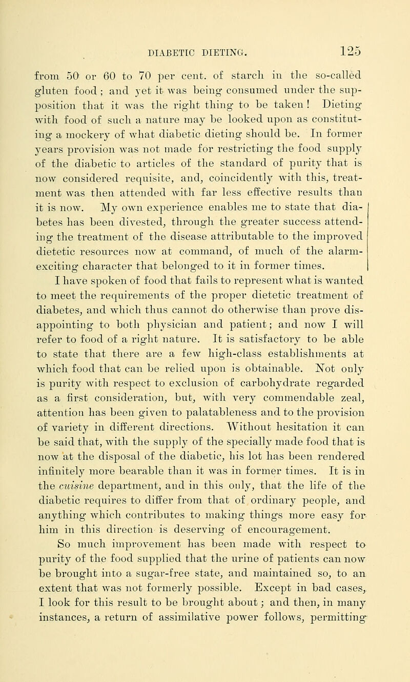 fr-om 50 or 60 to 70 per cent, of starcli in tlie so-called gluten food ; and yet it was being consumed under the sup- position tliat it was the i-ight thing to be taken ! Dieting* with food of such a nature may be looked upon as constitut- ing a mockery of what diabetic dieting should be. In former years provision was not made for restricting the food supply of the diabetic to articles of the standard of purity that is now considered requisite, and, coincidently with this, treat- ment was then attended with far less effective results than it is now. My own experience enables me to state that dia- betes has been divested, through the greater success attend- ing the treatment of the disease atti-ibutable to the improved dietetic resources now at command, of much of the alarm- exciting character that belonged to it in former times. I have spoken of food that fails to represent what is wanted to meet the requirements of the proper dietetic treatment of diabetes, and which thus cannot do otherwise than prove dis- appointing to both physician and patient; and now I will refer to food of a right nature. It is satisfactory to be able to state that there are a few high-class establishments at which food that can be relied upon is obtainable. Not only is purity with respect to exclusion of carbohydrate regarded as a first consideration, but, with very commendable zeal, attention has been given to palatableness and to the provision of variety in different directions. Without hesitation it can be said that, with the supply of the specially made food that is now at the disposal of the diabetic, his lot has been rendered infinitely more bearable than it was in former times. It is in the cuisine department, aud in this only, that the life of the diabetic requires to differ from that of ordinary people, and anything which contributes to making things more easy for him in this direction is deserving of encouragement. So much impi'ovement has been made with respect to purity of the food supplied that the urine of patients can now be brought into a sugar-free state, and maintained so, to an extent that was not formerly possible. Except in bad cases, I look for this result to be brought about; and then, in many instances, a return of assimilative power follows, permitting