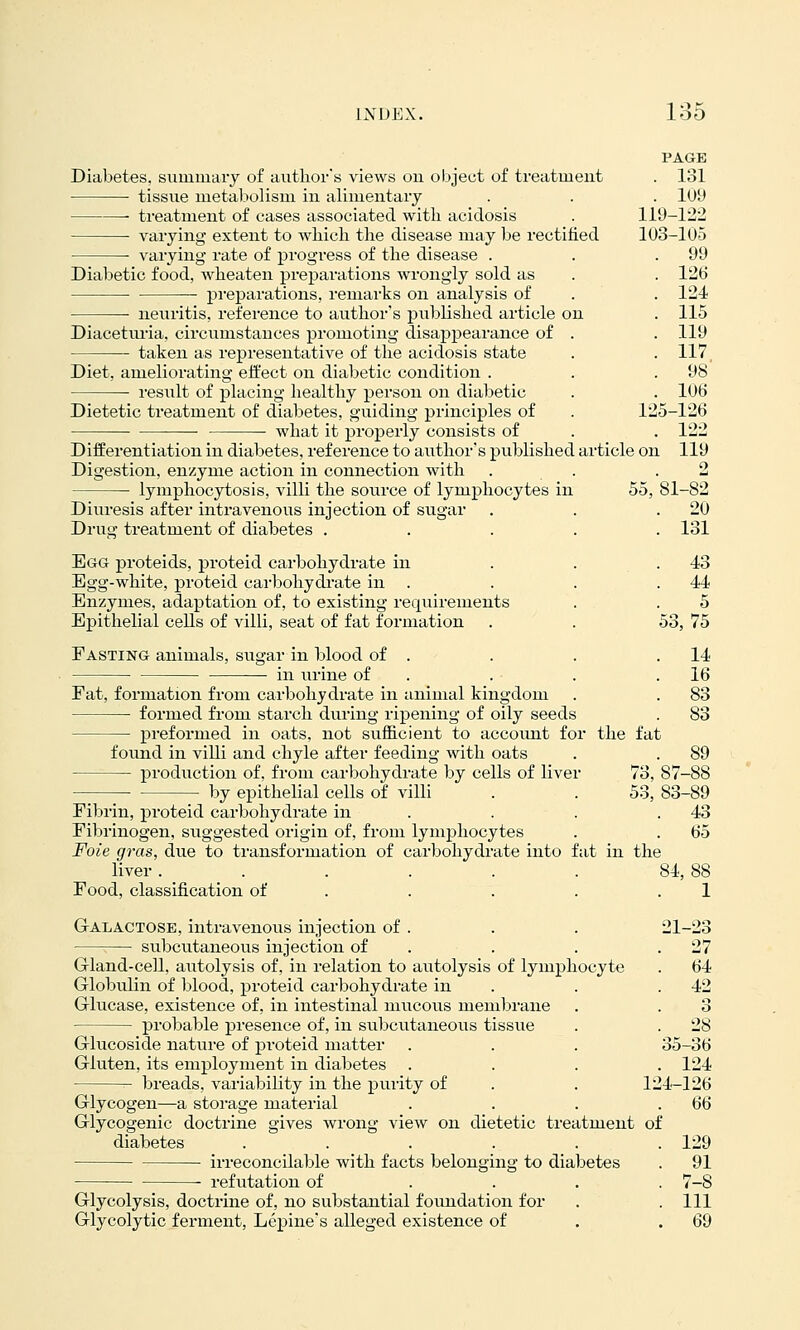 PAGE Diabetes, siimmary of author's views on object of treatment . 131 tissue nietaliolisni in alimentary . . . 109 treatment of cases associated witli acidosis . 119-122 ■ varying extent to wliicli the disease may be rectified 103-105 varying rate of progress of the disease . . .99  - -- ^26 124 115 119 117 98' 106 126 122 119 Diabetic food, wheaten preparations wrongly sold as ■ pi-eparations, remarks on analysis of neuritis, reference to author's published article on Diacetiu-ia, circumstances promoting disappearance of taken as representative of the acidosis state Diet, ameliorating effect on diabetic condition . • i-esult of placing healthy person on diabetic Dietetic treatment of diabetes, guiding principles of . 1: • what it properly consists of Differentiation in diabetes, reference to author's published article on Digestion, enzyme action in connection with lymphocytosis, villi the source of lymphocytes in 55, 81-82 Diuresis after intravenous injection of sugar . . .20 Drug treatment of diabetes ..... 131 Egg proteids, proteid carbohydrate in . . . 43 Egg-white, proteid carbohydi-ate in . . . .44 Enzymes, adaptation of, to existing requirements . . 5 Epithelial cells of villi, seat of fat formation . . 53, 75 Fasting animals, sugar in blood of . . . .14 in urine of . . . .16 Fat, formation from carbohydrate in animal kingdom . . 83 • formed from starch during ripening of oily seeds . 83 preformed in oats, not sufficient to account for the fat found in viUi and chyle after feeding with oats . . 89 production of, from carbohydrate by cells of liver 73, 87-88 by epithelial cells of villi . . 53, 83-89 Fibrin, proteid carbohydrate in . . . .43 Fibrinogen, suggested origin of, from lymphocytes . . 65 Foie gras, due to transformation of carbohydrate into fat in the liver. . . . . . 84, 88 Food, classification of . . . . .1 Galactose, intravenous injection of . . . 21-23 ;— subcutaneous injection of . . . .27 Gland-cell, autolysis of, in relation to atitolysis of lymphocyte . 64 Globulin of blood, proteid carbohydrate in . . .42 Glucase, existence of, in intestinal mucous membrane . . 3 probable presence of, in subcutaneous tissue . . 28 Glucoside nature of proteid matter . . . 35-36 Gluten, its employment in diabetes .... 124 breads, variability in the pui-ity of . . 124-126 Glycogen—a storage material . . . .66 Glycogenic doctrine gives wrong view on dietetic treatment of diabetes . . . . . .129 irreconcilable with facts belonging to diabetes . 91 refutation of .... 7-8 Glycolysis, doctrine of, no substantial foundation for . .111 Glycolytic ferment, Lepine's alleged existence of . .69