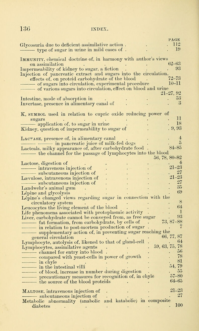 PAGE Glycosuria due to deficient assimilative action . . .112 type of sugar in mine in mild cases of . . .19 Immunity, cliemical doctrine of, in liarmony Avitli autlior's views on assimilation .... 62-68 Impermealiility of kidney to sugar, a fiction . . .93 Injection of pancreatic extract and sugars into the circulation, effects of, on proteid carbohydrate of the blood . 72-73 of sugars into circulation, experimental procedure 10-11 • of various sugars into circulation, effect on blood and urine 21-27, 92 Intestine, mode of absorption in . . . .53 Invertase, presence in alimentary canal of . . .3 K, SYMBOL used in relation to cupric oxide reducing power of sugars . . . . . .11 application of, to sugar in urine . . .18 Kidney, question of impermeability to sugar of . .9, 93 Lactase, presence of, in alimentary canal . . .4 ■ in pancreatic juice of milk-fed dogs . . 5 Lacteals, milky appearance of, after carbohydrate food . 84-85 the channel for the passage of lymphocytes into the l^lood 56, 78, 80-82 Lactose, digestion of . . . • • ^ intravenous injection of . . . •^■'^~? subcutaneous injection of 27 Lajvulose, intravenous injection of . . . 21-23 subcutaneous injection of . . • ' ^J Landwehr's animal gum . . . • . 3o Lepine and glycolysis . . . • .69 Lepines changed views regarding sugar in connection with the circulatory system . . . • ' ^ Leucocytes the living element of the blood . _ _ . .64 Life phenomena associated with protoplasmic activity . ■ . 1 Liver, carbohydrate cannot be conveyed from, as free sugar . _ 93 fat formation, from carbohydrate, by cells of . 73, 87-88 in relation to post-mortem production of sugar . _ .7 supplementary action of, in preventing sugar reaching the ^ general circulation . . . .66, 77, 87 Lymphocyte, avitolysis of, likened to that of gland-cell . • ^ ^^ Lymphocytes, assimilative agents . . . 59, 63, 75, /8 channel for entry into blood . . . .56 comj)ared with yeast-cells in power of groAvth . . 78 in chyle . . . • • '_ ^' in the intestinal villi . • • '^^' ^? of blood, increase in niimber during digestion . . ^ 55 precautionary measures for recognition of, in chyle 57-80 the source of the blood proteids . . 64-65 Maltose, intravenous injection of . . . 21-23 subcutaneous injection of . . • . • ^'^ Metabolic abnonnality (anabolic and katabolic) in composite diabetes . . . • • -100