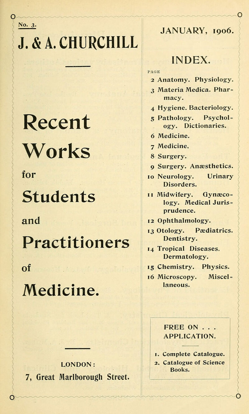 No. 3- J. & A. CHURCHILL Recent Works for Students and Practitioners of Medicine. LONDON: 7, Great Marlborough Street. JANUARY, 1906. INDEX. PAGE 2 Anatomy. Physiology. 3 Materia Medica. Pliar= macy. 4 Hygiene. Bacteriology. 5 Pathology. Psychol= ogy. Dictionaries. 6 Medicine. 7 Medicine, 8 Surgery. 9 Surgery. Anaesthetics. 10 Neurology. Urinary Disorders. 11 Midwifery, Qynaeco= logy. Medical Juris = prudence. 12 Ophthalmology. 13 Otology. Paediatrics. Dentistry. 14 Tropical Diseases. Dermatology, 15 Chemistry. Physics. 16 Microscopy. Miscel = laneous. FREE ON . . . APPLICATION. 1. Complete Catalogue. 2. Catalogue of Science Books. O