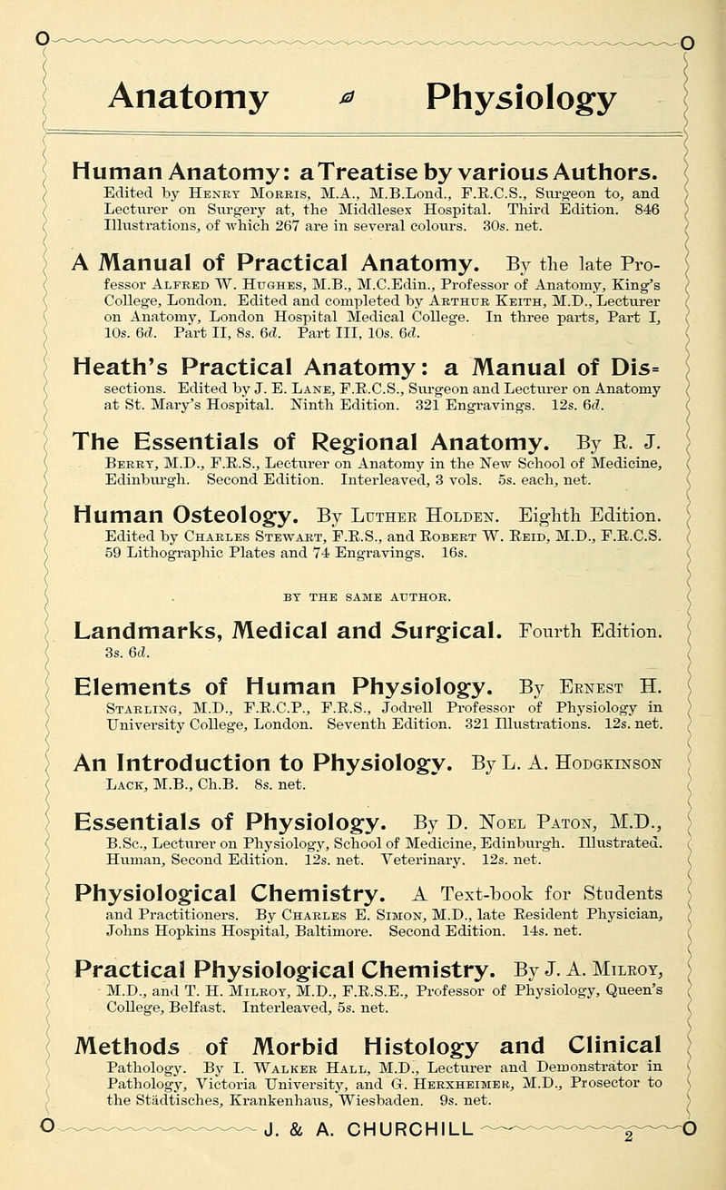 ( Anatomy ^ Physiology Human Anatomy: aTreatise by various Authors. Edited by Henet Morris, M.A., M.B.Lond., F.E.C.S., Surgeon to, and Lecturer on Sixrgery at, the Middlesex Hospital. Third Edition. 846 Illustrations, of which 267 are in several colours. 30s. net. A Manual of Practical Anatomy. By the late Pro- fessor Alfred W. Hughes, M.B., M.C.Edin., Professor of Anatomy, King's College, London. Edited and completed by Arthur Keith, M.D., Lecturer on Anatomy, London Hospital Medical College. In three parts. Part I, 10s. 6cl. Part II, 8s. M. Part III, 10s. M. Heath's Practical Anatomy: a Manual of Dis= sections. Edited by J. E. Lane, F.E.C.S., Surgeon and Lecturer on Anatomy at St. Mary's Hospital. Ninth Edition. 321 Engravings. 12s. 6c?. The Essentials of Regional Anatomy. By R. J. Berry, M.D., F.E.S., Lecturer on Anatomy in the New School of Medicine, Edinburgh. Second Edition. Interleaved, 3 vols. 5s. each, net. Human Osteology. By Luther Holden. Eighth Edition. Edited by Charles Stewart, F.E.S., and Egbert W. Eeid, M.D., F.E.C.S. 59 Lithographic Plates and 74 Engravings. 16s. BY the same author. Landmarks, Medical and Surgical. Fomth Edition. 3s. 6c?. Elements of Human Physiology. By Ernest H. Starling, M.D., F.E.C.P., F.E.S., JodreU Professor of Physiology in University College, London. Seventh Edition. 321 Hlustrations. 12s. net. An Introduction to Physiology. By L. A. Hodgkinson Lack, M.B., Ch.B. 8s. net. Essentials of Physiology. By D. Noel Baton, M.D., B.Sc, Lecturer on Physiology, School of Medicine, Edinburgh. Illustrated. Human, Second Edition. 12s. net. Veterinary. 12s. net. Physiological Chemistry. A Text-book for students and Practitioners. By Charles E. Simon, M.D., late Eesident Physician, Johns Hopkins Hospital, Baltimore. Second Edition. 14s. net. Practical Physiological Chemistry. By J. A. Milroy, M.D., and T. H. Milroy, M.D., F.E.S.E., Professor of Physiology, Queen's College, Belfast. Interleaved, 5s. net. Methods of Morbid Histology and Clinical Pathology. By I. Walker Hall, M.D!, Lecturer and Demonstrator in Pathology, Victoria University, and G. Herxheimer, M.D., Prosector to the Stadtisches, Krankenhaus, Wiesbaden. 9s. net.