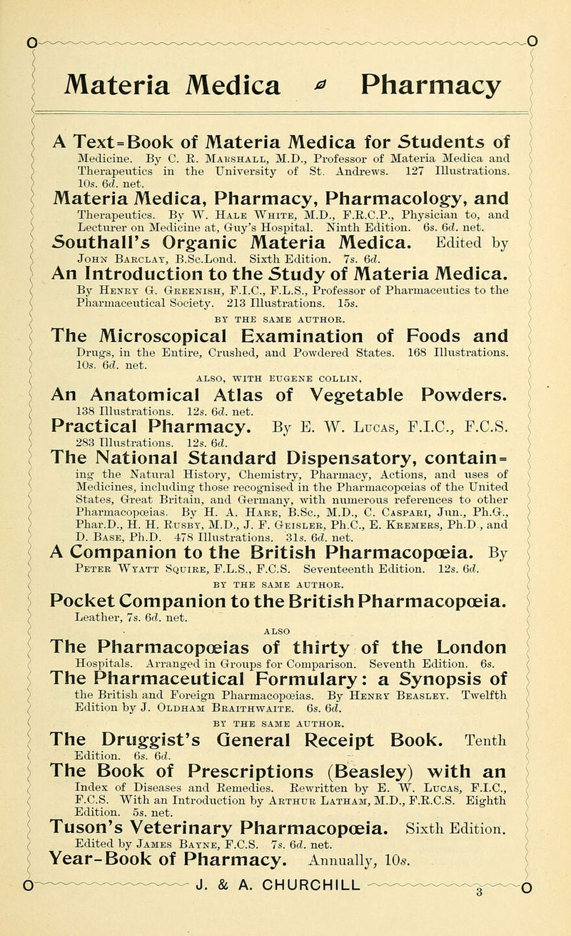 ) Materia Medica ^ Pharmacy A Text=Book of Materia Medica for Students of Medicine. By C. E. Mahshall, M.D., Professor of Materia Medica and Therapeutics in the University of St. Andrews. 127 Illustrations. 10s. 6d. net. Materia Medica, Pharmacy, Pharmacology, and Therapeiitics. By W. Hale White, M.D., F.E.C.P., Physician to, and Lecturer on Medicine at, Gruy's Hospital. Ninth Edition. 6s. 6d. net. Southall's Organic Materia Medica. Edited by JoHi^ Babclat, B.Sc.Lond. Sixth Edition. 7s. 6d. An Introduction to the Study of Materia Medica. By Henkt G. Greenish^ F.I.C, F.L.S., Professor of Pharmaceutics to the Pharmaceutical Society. 213 Hlustrations. 15s. BT THE same AUTHOR. The Microscopical Examination of Foods and Drugs, in the Entire, Crushed, and Powdered States. 168 Illustrations. 10s.'6c?. net. ALSO, WITH EUGENE COLLIN, An Anatomical Atlas of Vegetable Powders. 138 Illustrations. 12s. 6d. net. Practical Pharmacy. By E. W. Lucas, F.I.C, F.C.S. 283 Illustrations. 12s. 6d. The National Standard Dispensatory, contain= ing the Natui-al History, Chemistry, Pharmacy, Actions, and uses of Medicines, including- those recognised in the Pharmacopoeias of the United States, Grreat Britain, and Germany, with numerous references to other Pharmacopoeias. By H. A. Hare, B.Sc, M.D., C. Caspari, Jun., Ph.G., Phar.D., H. H. Eusbt, M.D., J. P. Geislek, Ph.C, E. Kremers, Ph.D., and D. Base, Ph.D. 478 Ilkistrations. 31s. 6d. net. A Companion to the British Pharmacopoeia. By Peter Wtatt Squire, F.L.S., F.C.S. Seventeenth Edition. 12s. 6d. BT THE SAME AUTHOR. Pocket Companion to the British Pharmacopoeia. Leather, 7s. 6d. net. also The Pharmacopoeias of thirty of the London Hospitals. Arranged in Groups for Comparison. Seventh Edition. 6s. The Pharmaceutical Formulary: a Synopsis of the British and Foreign Pharmacopceias. By Henrt Beaslet. Twelfth Edition by J. Oldham Braithwaite. 6s. 6d. BY the same author. The Druggist's General Receipt Book. Tenth Edition. 6s. 6d. The Book of Prescriptions (Beasley) with an Index of Diseases and Eemedies. Rewritten by E. W. Lucas, F.I.C, F.C.S. With an Introduction by Arthur Latham, M.D., F.E.C.S. Eighth Edition. 5s. net. Tuson's Veterinary Pharmacopoeia. Sixth Edition. Edited by James Batne, F.C.S. 7s. 6d. net. Year-Book of Pharmacy. Annually, lOs.