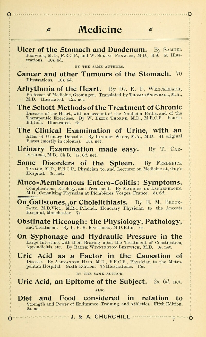 Ulcer of the Stomach and Duodenum. By Samuel Fenwick, M.D., F.E.C.P., and W. Soltau Fenwick, M.D., E.S. 55 lUus- trations. 10s. 6d. BY THE SAME AUTHORS. Cancer and other Tumours of the Stomach. 70 Illustrations. 10s. 6cZ. Arhythmia of the Heart. By Dr. K. F. Wenckebach, Professor of Medicine^ Groningen. Translated by Thomas Snowball, M.A., M.D. Illustrated. 12s. net. The Schott Methods of the Treatment of Chronic Diseases of the Heart, with an account of the Nauheim Baths, and of the Therapeutic Exercises. By W. Bezlt Thorne, M.D., M.E.C.P. Fourth Edition. Illustrated. 6s. The Clinical Examination of Urine, with an Atlas of Urinary Deposits. By Lindlet Scott, M.A., M.D. 41 original Plates (mostly in colours). 15s. net. Urinary Examination made easy. By T. Cak- kuthers, M.B., Ch.B. Is. 6cl. net. Some Disorders of the Spleen. By Feederick Taylor, M.D., F.E.C.P., Physician to, and Lecturer on Medicine at, Guy's Hospital. 3s. net. Muco=Membranous Entero=Colitis: Symptoms, Complications, Etiology, and Treatment. By Maurice de Langenhagen, M.D., Consulting Physician at Plombieres, Vosges, France. 3s. 6d. On Gallstones,^or Cholelithiasis. By E. M. Brock- bane:, M.D.Vict., M.E.C.P.Lond., Honorary Physician to the Ancoats Hospital, Manchester. 7s. Obstinate Hiccough: the Physiology, Pathology, and Treatment. By L. F. B. Knuthsen, M.D.Edin. 6s. On Syphonage and Hydraulic Pressure in the Large Intestine, with their Bearing upon the Treatment of Constipation, Appendicitis, etc. By Ralph Winnington Leftwich, M.D. 3s. net. Uric Acid as a Factor in the Causation of Disease. By Alexander Haig, M.D., F.E.C.P., Physician to the Metro- politan Hospital. Sixth Edition. 75 Illustrations. 15s. BY the same author. Uric Acid, an Epitome of the Subject. 26. 6d. net. Diet and Food considered in relation to strength and Power of Endurance, Training, and Athletics. Fifth Edition. 2s. net.