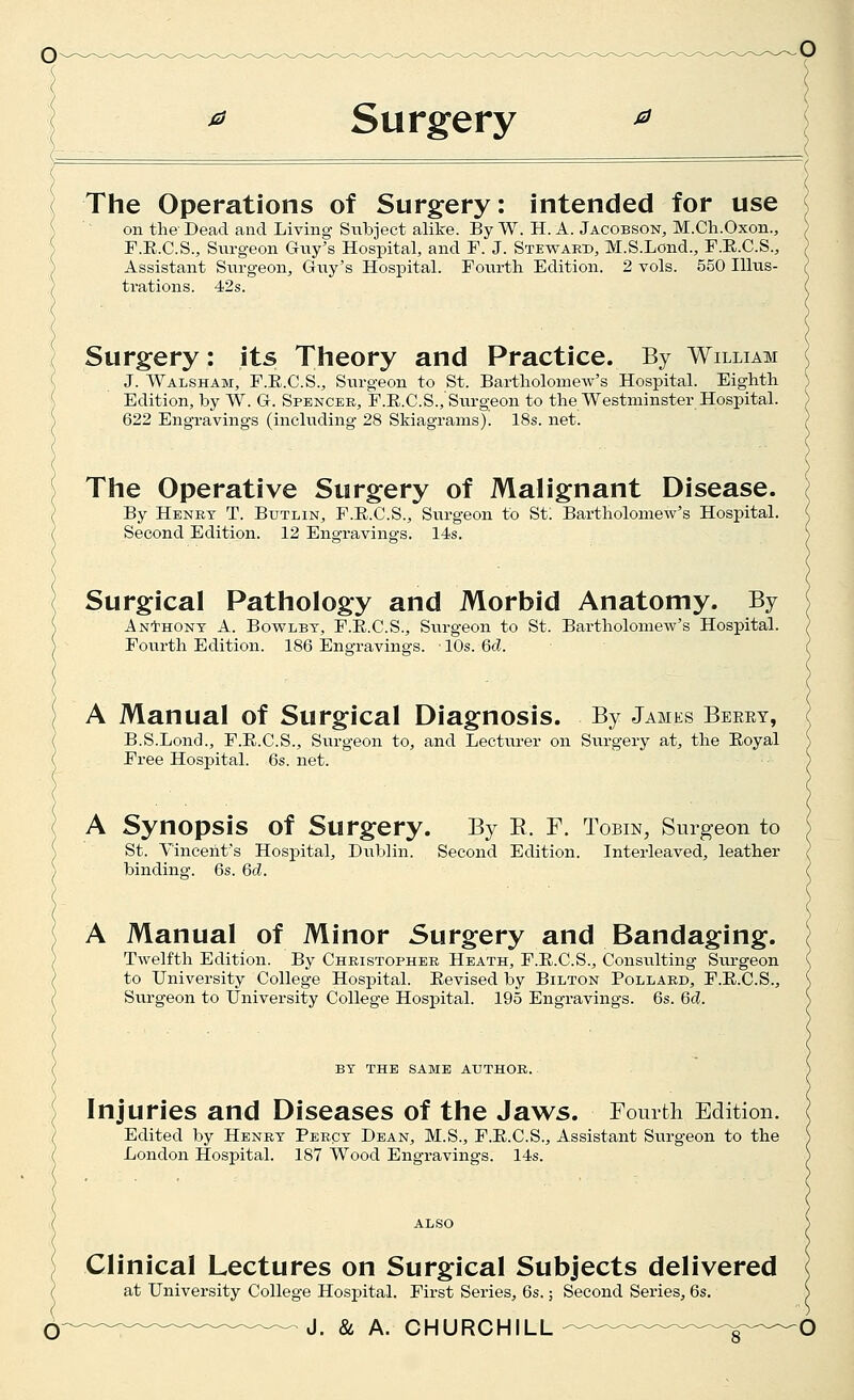 ^ Surgery The Operations of Surgery: intended for use on the Dead and Living Subject alike. By W. H. A. Jacobson, M.Ch.Oxon., F.E.C.S., Surgeon Guy^s Hospital, and F. J. Steward, M.S.Lond., F.E.C.S., Assistant Sxirgeon, Guy's Hosi^ital. Fourth Edition. 2 vols. 550 Illus- trations. 42s. Surgery: its Theory and Practice. By William J. Walsham, F.E.C.S., Surgeon to St. Bartholomew's Hospital. Eighth Edition, by W. G. Spencer, F.E.C.S., Surgeon to the Westminster Hospital. 622 Engravings (including 28 Skiagrams). 18s. net. The Operative Surgery of Malignant Disease. By Henry T. Butlin, F.E.C.S., Sux-geon to St. Bartholomew's Hospital. Second Edition. 12 Engravings. 14s. Surgical Pathology and Morbid Anatomy. By ANtHONT A. BovFLBY, F.E.C.S., Surgeon to St. Bartholomew's Hospital. Fourth Edition. 186 Engravings. ■ 10s. 6d. A Manual of Surgical Diagnosis. By James Beeey, B.S.Lond., F.E.C.S., Surgeon to, and Lecturer on Surgery at, the Eoyal Free Hospital. 6s. net. A Synopsis of Surgery. By E. F. Tobin, Surgeon to St. Vincent's Hospital, Dublin. Second Edition. Interleaved, leather binding. 6s. 6d. A Manual of Minor Surgery and Bandaging. Twelfth Edition. By Christopher Heath, F.E.C.S., Consulting Siu-geon to University College Hospital. Eevised by Bilton Pollard, F.E.C.S., Surgeon to University College Hosj)ital. 195 Engravings. 6s. 6d. BY THE SAME AUTHOR. Injuries and Diseases of the Jaws. Fourtli Edition. Edited by Henry Percy Dean, M.S., F.E.C.S., Assistant Surgeon to the London Hospital. 187 Wood Engravings. 14s. Clinical Lectures on Surgical Subjects delivered at University College Hospital. First Series, 6s.; Second Series, 6s. J. & A. CHURCHILL O ( '(