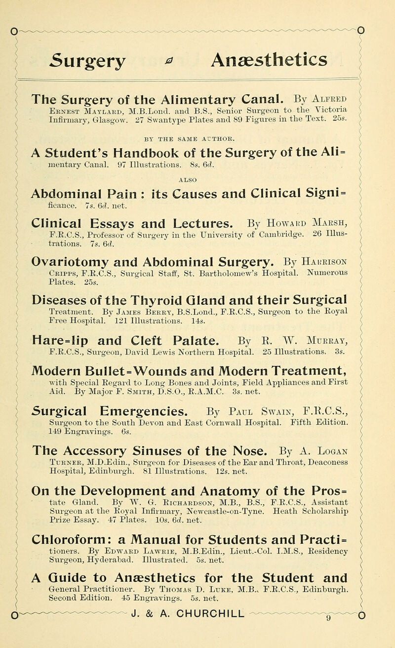 5urgery ^ Anaesthetics The Surgery of the Alimentary Canal. By Alfred Eknest Matlakd, M.B.Lond. and B.S., Senior Surgeon to the Victoria Infirmary, Glasgow. 27 Swantype Plates and 89 Figures in the Text. 25s. BY THE SAME ArTHOR. A Student's Handbook of the Surgery of the Ali= naentary Canal. 97 Illustrations. Ss. 6d. ALSO Abdominal Pain : its Causes and Clinical Signi= ficance. 7s. 6d. net. Clinical Essays and Lectures. By Howard Marsh, F.E.C.S., Professor of Surgery in the University of Cambridge. 26 Illus- trations. 7s. 6d. Ovariotomy and Abdominal Surgery. By Hakrison Cripps, F.E.C.S., Surgical Staff, St. Bartholomew's Hospital. Nixmerous Plates. 2os. Diseases of the Thyroid Gland and their Surgical Treatment. By James Berry, B.S.Lond., F.K.C.S., Surgeon to the Eoyal Free Hospital. 121 Illustrations. 14s. Hare=lip and Cleft Palate. By E. W. Murray, F.E.C.S., Surgeon, David Lewis IS^orthern Hospital. 25 Illustrations. 3s. Modern Bullet=Wounds and Modern Treatment, with Special Eegard to Long Bones and Joints, Field Appliances and First Aid. By Major F. Smith, D.S.O., E.A.M.C. 3s. net. Surgical Emergencies. By Paul Swain, F.R.C.S., Surgeon to the South Devon and East Cornwall Hospital. Fifth Edition. 149 Engravings. 6s. The Accessory Sinuses of the Nose. By A. Logan Turner, M.D.Edin., Surgeon for Diseases of the Ear and Throat, Deaconess Hospital, Edinburgh. 81 Illustrations. 12s. net. On the Development and Anatomy of the Pros= fate Gland. By W. G. Eichardson, M.B., B.S., F.E.C.S., Assistant Surgeon at the Eoyal Infirmary, Newcastle-on-Tyne. Heath Scholarship Pi-ize Essay. 47 Plates. 10s. 6d. net. Chloroform: a Manual for Students and Practi= tioners. By Edward Lawrie, M.B.Edin., Lieut.-Col. I.M.S., Eesidency Surgeon, Hyderabad. Illustrated. 5s. net. A Guide to Anaesthetics for the Student and General Practitioner. By Thomas D. Luke, M.B., F.E.C.S., Edinburgh. Second Edition. 45 Engravings. 5s. net.