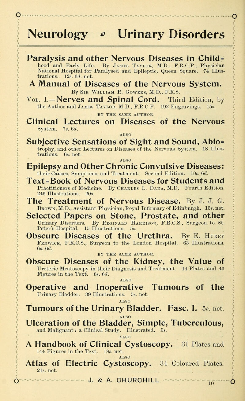 Neurology ^ Urinary Disorders Paralysis and other Nervous Diseases in Child= liood and Early Life. By James Tatloe, M.D., F.E.C.P.j Physician National Hospital for Paralysed and Epileptic, Qneen Square. 74 Illus- trations. 12s. 6d. net. A Manual of Diseases of the Nervous System. By Sir William E. Gowees, M.D., F.E.S. YoL. I.—Nerves and Spinal Cord. Third Edition, by the Author and James Tatloe, M.D., F.E.C.P. 192 Engravings. 15s. BT THE SAME AUTHOR. Clinical Lectures on Diseases of the Nervous System. 7s. 6d. ALSO Subjective Sensations of Sight and Sound, Abio= trophy, and other Lectures on Diseases of the Nervous System. 18 Illus- trations. 6s. net. ALSO Epilepsy and Other Chronic Convulsive Diseases: their Causes, Symptoms, and Treatment. Second Edition. 10s. 6d. Text=Book of Nervous Diseases for Students and Practitioners of Medicine. By Charles L. Dana, M.D. Fourth Edition. 246 Illustrations. 20s. The Treatment of Nervous Disease. By J. J. Gr. Brown, M.D., Assistant Physician, Eoyal Infirmary of Edinburgh. 15s. net. Selected Papers on Stone, Prostate, and other Urinary Disorders. By Eeginald Harrison, F.E.C.S., Siirgeon to St. Peter's Hospital. 15 Illustrations. 5s. Obscure Diseases of the Urethra. By E. Huery Fenwick, F.E.C.S., Surgeon to the London Hospital. 63 Illustrations. 6s. 6d. BY THE SAME AUTHOR. Obscure Diseases of the Kidney, the Value of Ureteric Meatoscopy in their Diagnosis and Treatment. 14 Plates and 43 Figures in the Text. 6s. 6d. ALSO Operative and Inoperative Tumours of the Urinary Bladder. 39 Illustrations. 5s. net. ALSO Tumours of the Urinary Bladder. Fasc. I. 55. net. ALSO Ulceration of the Bladder, Simple, Tuberculous, and Malignant: a Clinical Study. Illustrated. 5s. ALSO A Handbook of Clinical Cystoscopy. 31 Plates and 144 Figiires in the Text. 18s. net. ALSO Atlas of Electric Cystoscopy. 34 Coloured Plates. 21s. net.