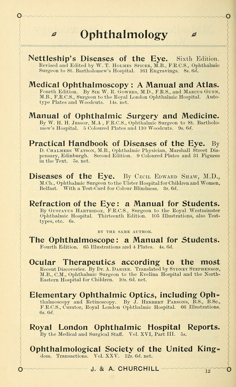 ^ ophthalmology ^ Nettleship's Diseases of the Eye. Sixth Edition. Revised and Edited by W. T. Holmes Spicer, M.B., F.E.C.S., Oplithalmic Surgeon to St. Bartholomew's Hospital. 161 Engravings. 8s. 6cZ. Medical Ophthalmoscopy : A Manual and Atlas. Fourth Edition. By Sir W. E. Gowbrs, M.D., F.E.S., and Marcus Gunn, M.B., F.E.C.S., Surgeon to the Eoyal London Ophthalmic Hospital. Auto- type Plates and Woodcuts. l-±s. net. Manual of Ophthalmic Surgery and Medicine. By W. H. H. Jessop, M.A , F.E.C.S., Ophthalmic Surgeon to St. Bartholo- mew's Hospital. 5 Coloured Plates and 110 Woodcuts. 9s. Qd. Practical Handbook of Diseases of the Eye. By D. Chalmers Watson, M.B., Oxjhthalmic Physician, Marshall Street Dis- j)ensaiy, Edinburgh. Second Edition. 9 Coloured Plates and 31 Figures in the Text. 5s. net. Diseases of the Eye. By Cecil Edwaed Shaw, M.D., M.Ch., Ophthalmic Surgeon to the Ulster Hospital for Children and Women, Belfast. With a Test-Card for Colour Blindness. 3s. Gd. Refraction of the Eye: a Manual for Students. By GusTAVus Hartrid«e, F.E.C.S., Surgeon to the Eoyal Westminster Ophthalmic Hospital. Thirteenth Edition. 105 Illustrations, also Test- types, etc. 6s. BY THE SAME AUTHOR. The Ophthalmoscope: a Manual for Students. Fourth Edition. 65 Illustrations and 4 Plates. 4s. 6d. Ocular Therapeutics according to the most Eecent Discoveries. By Dr. A. Darier. Translated by Sydney Stephenson, M.B., CM., Ophthalmic Surgeon to the Evelina Hospital and the North- Eastern Hospital for Children. 10s. 6d. net. Elementary Ophthalmic Optics, including Oph= thalmoscopy and Eetinoscopy. By J. Herbert Parsons, B.S., B.Sc, F.E.C.S., Curator, Eoyal London Ophthalmic Hospital. 66 Illustrations. 6s. 6d. Royal London Ophthalmic Hospital Reports. By the Medical and Surgical Staff. Vol. XVI, Part III. 5s. Ophthalmological Society of the United King= dom. Transactions. Vol. XXV. 12s. 6d. net.