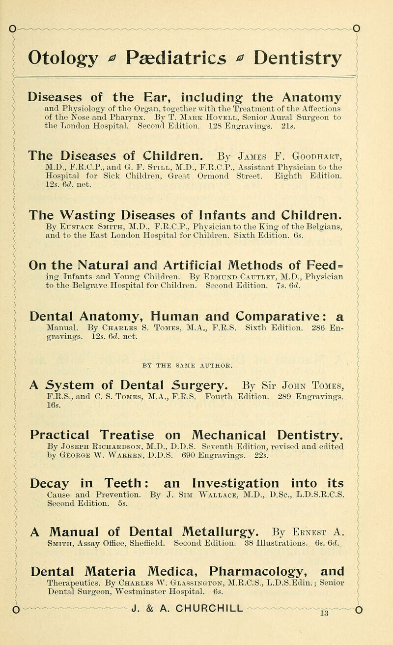 o Otology ^ Paediatrics ^ Dentistry Diseases of the Ear, including the Anatomy and Physiology of the Organ, together with the Treatment of the Affections of the Nose and Pharynx. By T. Mark Hovell, Senior Aural Surgeon to the London Hospital. Second Edition. 128 Engravings. 21s. The Diseases of Children. By James F. G-oodhaut, M.D., F.E.C.P., and G. F. Still, M.D., F.E.C.P., Assistant Physician to the Hospital for Sick Children, Great Ormond Street. Eighth Edition. 12s. 6d. net. The Wasting Diseases of Infants and Children. By Eustace Smith, M.D., F.E.C.P., Pliysician to the King of the Belgians, and to the East London Hospital for Children. Sixth Edition. 6s. On the Natural and Artificial Methods of Feed= ing Infants and Young- Children. By Edmund Cautlet, M.D., Physician to the Belgrave Hospital for Cliildren. Second Edition. 7s. 6d. Dental Anatomy, Human and Comparative: a Manual. By Charles S. Tomes, M.A., F.R.S. Sixth Edition. 286 En- gravings. 12s. 6d. net. BT THE same AUTHOR. A System of Dental Surgery. By Sir John Tomes, F.E.S., and C. S. Tomes, M.A., F.E.S. Foiu-th Edition. 289 Engravings. 16s. Practical Treatise on Mechanical Dentistry. By Joseph Eichardson, M.D., D.D.S. Seventh Edition, revised and edited by George W. Warren, D.D.S. 690 Engravings. 22s. Decay in Teeth: an Investigation into its Cause and Prevention. By J. Sim Wallace, M.D., D.Sc, L.D.S.E.C.S. Second Edition. 5s. A Manual of Dental Metallurgy. By Ernest a. Smith, Assay Office, Sheffield. Second Edition. 38 Hlustrations. 6s. 6d. Dental Materia Medica, Pharmacology, and Therapeutics. By Charles W. Glassington, M.E.C.S., L.D.S.Edin.; Senior Dental Surgeon, Westminster Hospital. 6s. (ij_.^^_^^^^^_^. J. Si A. CHURCHILL^——^—^g-^