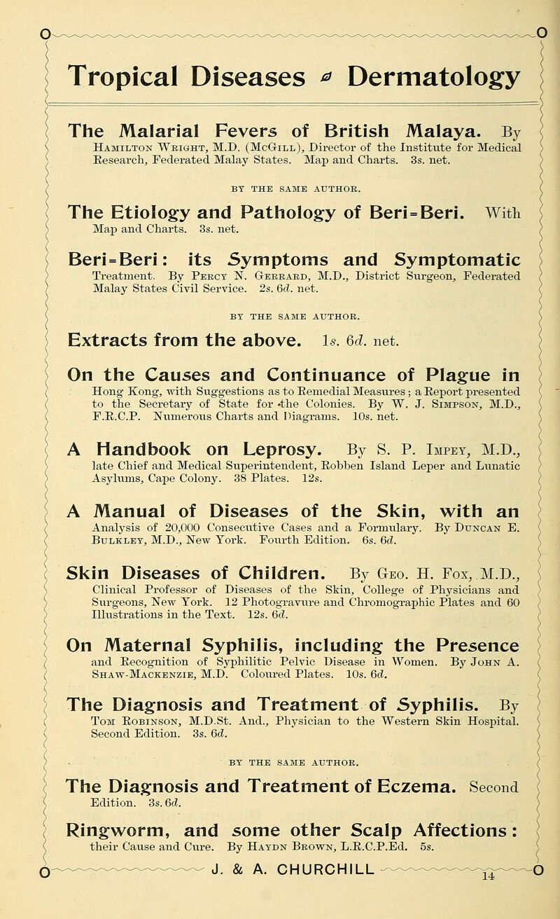 The Malarial Fevers of British Malaya. By Hamilton Weight, M.D. (McGill), Director of the Institute for Medical Eesearchj Federated Malay States. Map and Charts. 3s. net. BY THE SAME AUTHOR. The Etiology and Pathology of Beri = Beri. With Map and Charts. 3s. net. Beri = Beri: its Symptoms and Symptomatic Treatment. By Percy N. Gerrard, M.D., District Siirgeon^ Federated Malay States Civil Service. 2s. 6d. net. BY THE SAME AUTHOR. Extracts from the above, is. Qd. net. On the Causes and Continuance of Plague in Hong Kong, with Suggestions as to Eemedial Measures; a Eeport presented to the Secretary of State for -the Colonies. By W. J. Simpson, M.D., F.E.C.P. Numerovis Charts and Diagrams. 10s. net. A Handbook on Leprosy. By S. P. Impey, M.D., late Chief and Medical Superintendent, Eobben Island Leper and Lunatic Asylums, Cape Colony. 38 Plates. 12s. A Manual of Diseases of the Skin, with an Analysis of 20,000 Consecutive Cases and a Formulary. By Duncan E. BuLKLEY, M.D., New York. Fourth Edition. 6s. 6c?. Skin Diseases of Children. By Geo. H. Fox, M.D., Clinical Professor of Diseases of the Skin, College of Physicians and Surgeons, New York. 12 Photogravure and Chromographic Plates and 60 Illustrations in the Text. 12s. 6d. On Maternal Syphilis, including the Presence and Eecognition of Syphilitic Pelvic Disease in Women. By John A. Shavt-Mackenzie, M.D. Coloured Plates. 10s. 6d. The Diagnosis and Treatment of Syphilis. By Tom Eobinson, M.D.St. And., Physician to the Western Skin Hospital. Second Edition. 3s. 6d. BY THE same AUTHOR. The Diagnosis and Treatment of Eczema. Second Edition. 3s. 6d. Ringworm, and some other Scalp Affections: their Cause and Cure. By Haydn Brown, L.E.C.P.Ed. 5s.