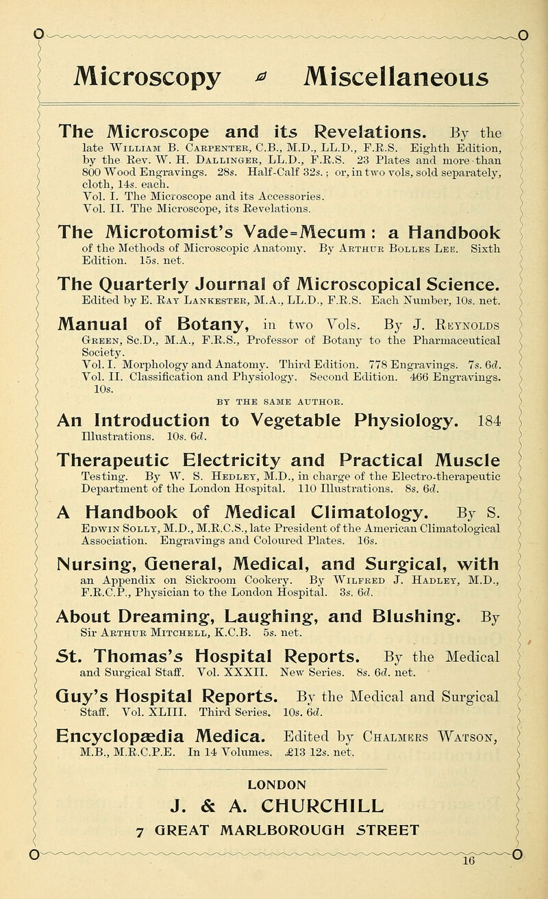 Microscopy ^ Miscellaneous The Microscope and its Revelations. By the l late William B. Carpenter, C.B., M.D., LL.D., F.E.S. Eighth Edition, ) by the Eev. W. H. Dallinger, LL.D., F.E.S. 23 Plates and more than } 800 Wood Engravings. 28s. Half-Calf 32s.; or, in two vols, sold separately, / cloth, 14s. each. ' Vol. I. The Microscope and its Accessories. ( Vol. II. The Microscope, its Eevelations. ( The Microtomist's Vade=Mecuni: a Handbook ) of the Methods of Microscojpio Anatomy. By Arthur Bolles Lee. Sixth Edition. 15s. net. The Quarterly Journal of Microscopical Science. Edited by E. Eat Lankester, M.A., LL.D., F.E.S. Each Number, 10s. net. Manual of Botany, in two Yols. By J. Reynolds Green, Sc.D., M.A., F.E.S., Professor of Botany to the Pharmaceutical Society. Vol. I. Morphology and Anatomy. Third Edition. 778 Engravings. 7s. 6d. Vol. II. Classification and Physiology. Second Edition. 466 Engravings. 10s. BT THE SAME AUTHOR. An Introduction to Vegetable Physiology. 184 Illustrations. 10s. Gd. Therapeutic Electricity and Practical Muscle Testing. By W. S. Hedlet, M.D., in charge of the Electro-therapeutic Department of the London Hospital. 110 Illustrations. 8s. 6d. A Handbook of Medical Climatology. By S. Edwin Solly, M.D., M.E.C.S., late President of the American Climatological Association. Engravings and Coloured Plates. 16s. Nursing, General, Medical, and Surgical, with an Appendix on Sickroom Cookery. By Wilfred J. Hadlet, M.D., F.E.C.P., Physician to the London Hospital. 3s. Gd. About Dreaming, Laughing, and Blushing. By Sir Arthur Mitchell, K.C.B. 5s. net. St. Thomas's Hospital Reports. By the Medical and Surgical Staff. Vol. XXXII. New Series. 8s. Gd. net. Guy's Hospital Reports. By the Medical and Surgical Staff. Vol. XLIII. Third Series. 10s. Gd. Encyclopaedia Medica. Edited by Chalmkrs Watson, M.B., M.E.C.P.E. In 14 Volumes. ^613 12s. net. LONDON J. & A. CHURCHILL 7 GREAT MARLBOROUGH 5TREET