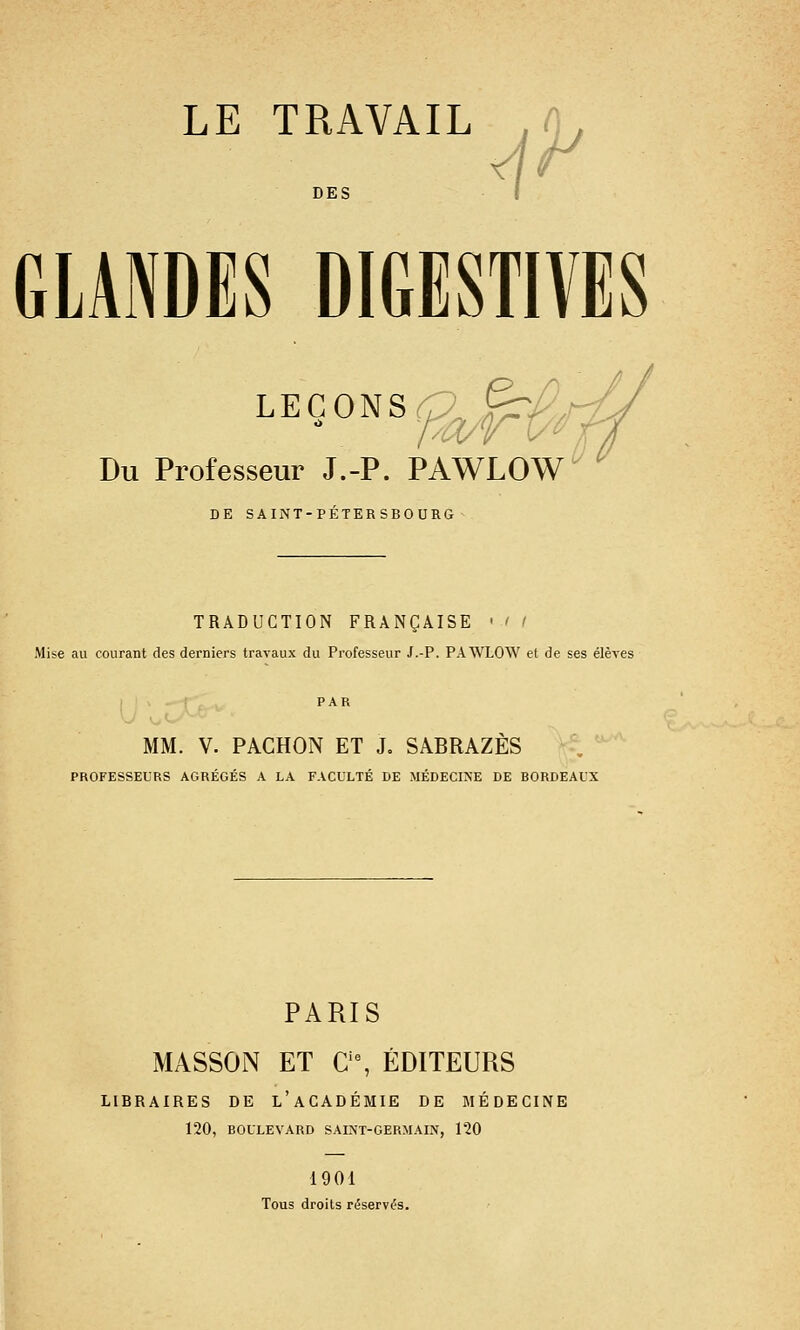 DES I GLANDES DIGESTIVES LEÇONS ^/^/;^ Du Professeur J.-P. PAWLOW DE SAINT-PETERSBOURG TRADUCTION FRANÇAISE ' ' l Mise au courant des derniers travaux du Professeur J.-P. PAWLOW et de ses élèves MM. V. PACHON ET J. SABRAZÈS PROFESSEURS AGRÉGÉS A LA FACULTÉ DE MÉDECINE DE BORDEAUX PARIS MASSON ET C'% ÉDITEURS LIBRAIRES DE l'académie de MÉDECINE 120, BOULEVARD SAINT-GERMAIN, 120 1901 rous droits r(5serv(5s.