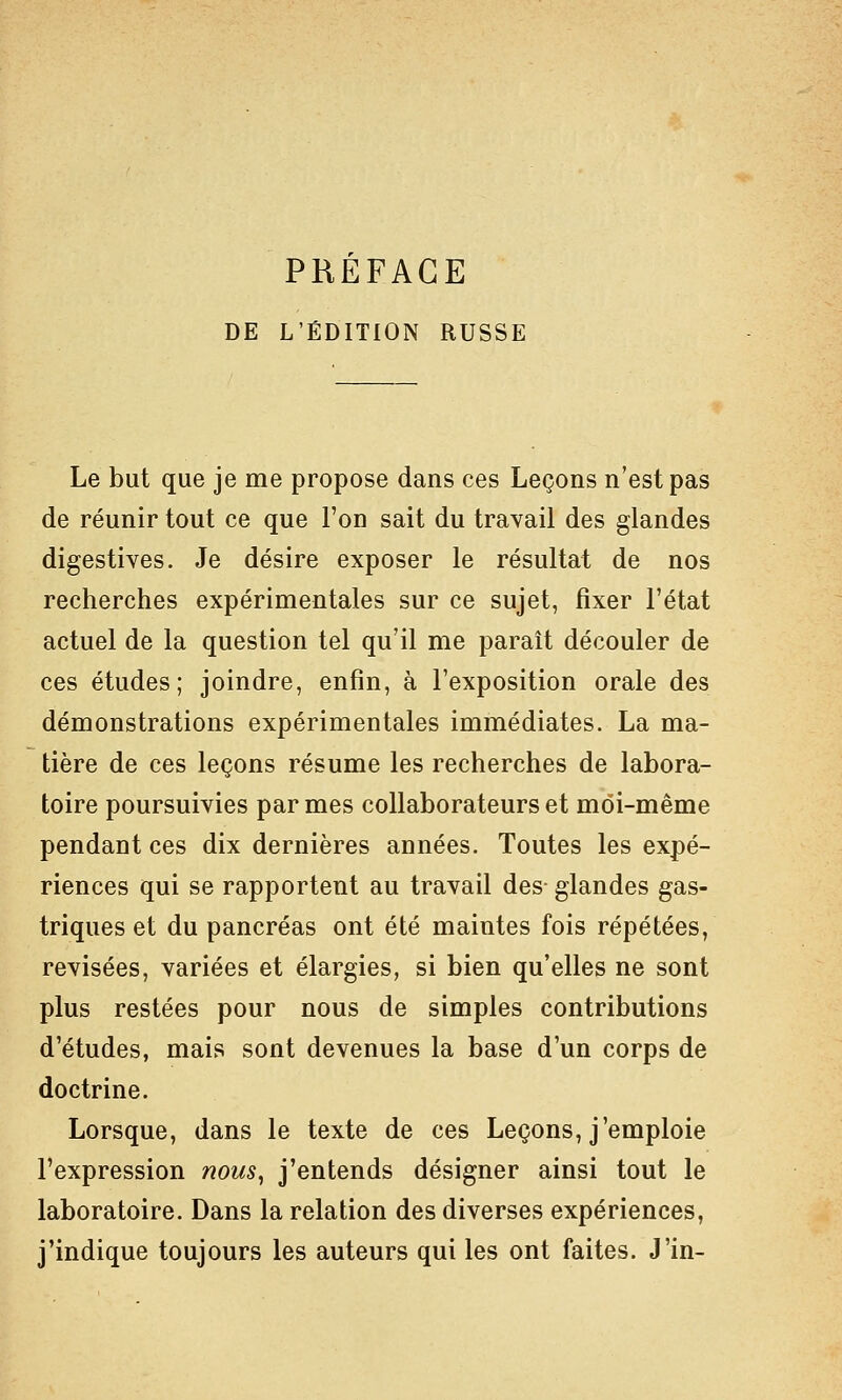 DE L'ÉDITION RUSSE Le but que je me propose dans ces Leçons n'est pas de réunir tout ce que l'on sait du travail des glandes digestives. Je désire exposer le résultat de nos recherches expérimentales sur ce sujet, fixer l'état actuel de la question tel qu'il me paraît découler de ces études; joindre, enfin, à l'exposition orale des démonstrations expérimentales immédiates. La ma- tière de ces leçons résume les recherches de labora- toire poursuivies par mes collaborateurs et moi-même pendant ces dix dernières années. Toutes les expé- riences qui se rapportent au travail des- glandes gas- triques et du pancréas ont été maintes fois répétées, revisées, variées et élargies, si bien qu'elles ne sont plus restées pour nous de simples contributions d'études, mais sont devenues la base d'un corps de doctrine. Lorsque, dans le texte de ces Leçons, j'emploie l'expression nous, j'entends désigner ainsi tout le laboratoire. Dans la relation des diverses expériences, j'indique toujours les auteurs qui les ont faites. J'in-