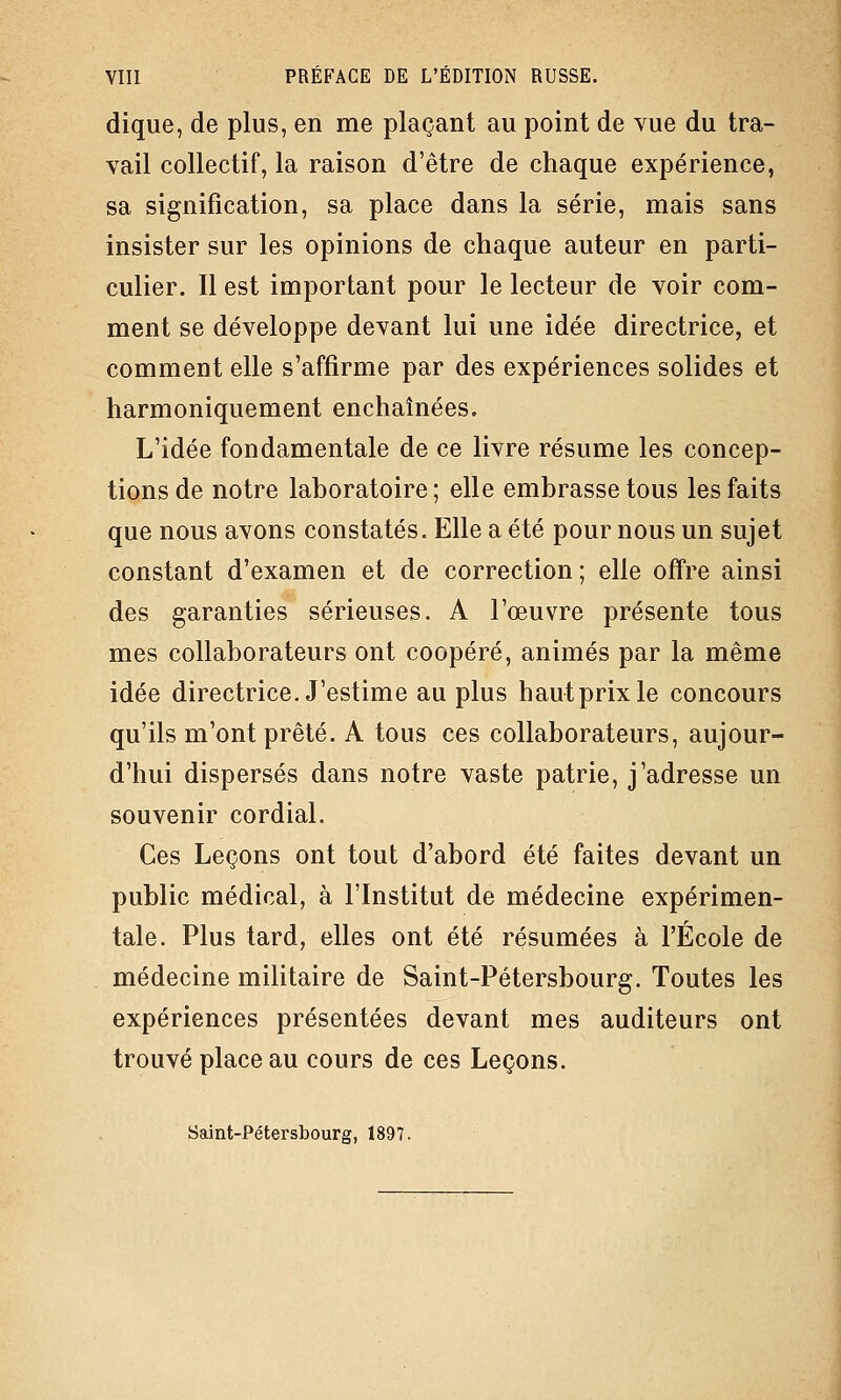 dique, de plus, en me plaçant au point de vue du tra- vail collectif, la raison d'être de chaque expérience, sa signification, sa place dans la série, mais sans insister sur les opinions de chaque auteur en parti- culier. Il est important pour le lecteur de voir com- ment se développe devant lui une idée directrice, et comment elle s'affirme par des expériences solides et harmoniquement enchaînées. L'idée fondamentale de ce livre résume les concep- tions de notre laboratoire; elle embrasse tous les faits que nous avons constatés. Elle a été pour nous un sujet constant d'examen et de correction ; elle offre ainsi des garanties sérieuses. A l'œuvre présente tous mes collaborateurs ont coopéré, animés par la même idée directrice. J'estime au plus haut prix le concours qu'ils m'ont prêté. A tous ces collaborateurs, aujour- d'hui dispersés dans notre vaste patrie, j'adresse un souvenir cordial. Ces Leçons ont tout d'abord été faites devant un public médical, à l'Institut de médecine expérimen- tale. Plus tard, elles ont été résumées à l'École de médecine militaire de Saint-Pétersbourg. Toutes les expériences présentées devant mes auditeurs ont trouvé place au cours de ces Leçons. Saint-Pétersbourg, 1897.