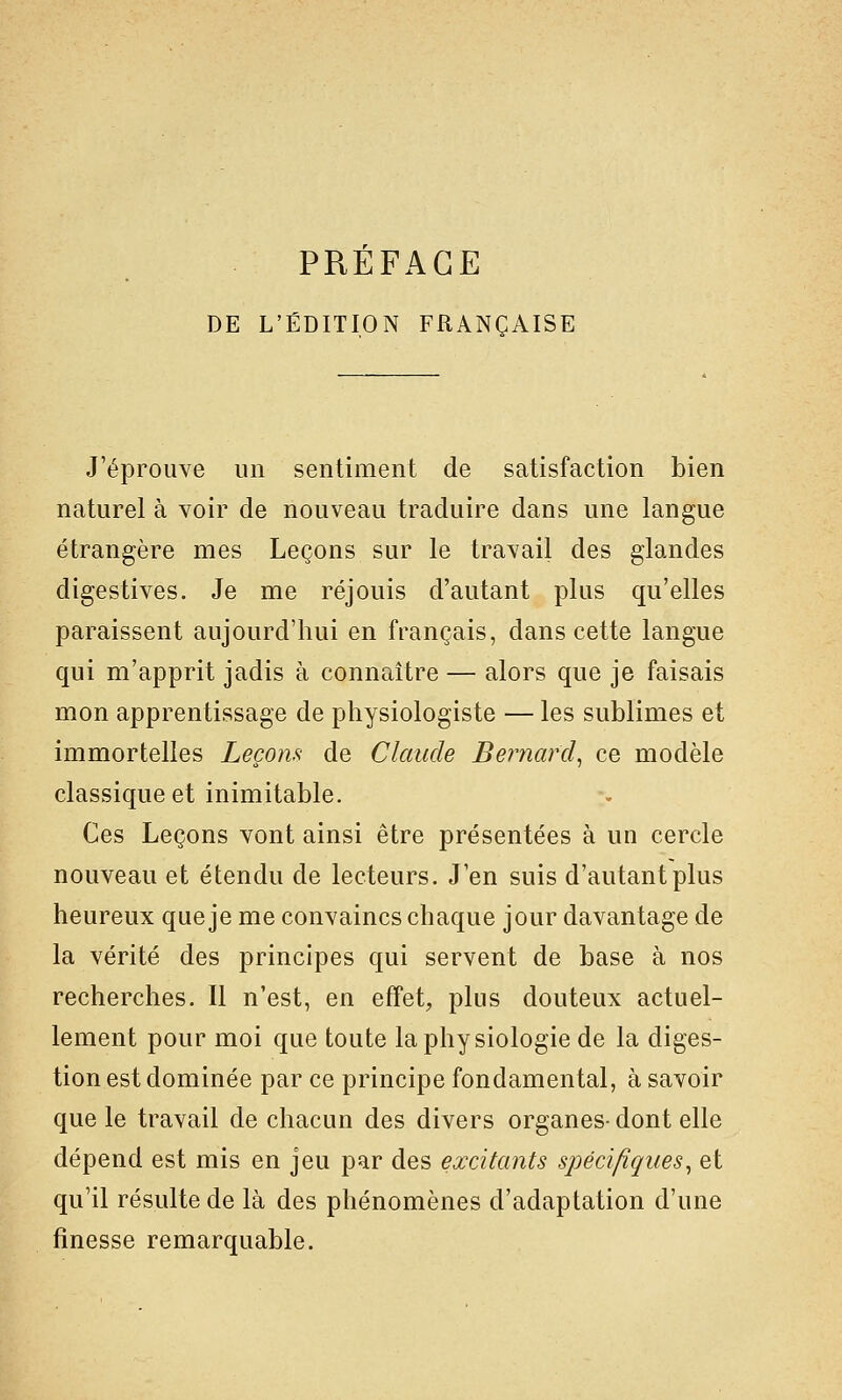 DE L'ÉDITION FRANÇAISE J'éprouve un sentiment de satisfaction bien naturel à voir de nouveau traduire dans une langue étrangère mes Leçons sur le travail des glandes digestives. Je me réjouis d'autant plus qu'elles paraissent aujourd'hui en français, dans cette langue qui m'apprit jadis à connaître — alors que je faisais mon apprentissage de physiologiste — les sublimes et immortelles Leçom de Claude Bernard^ ce modèle classique et inimitable. Ces Leçons vont ainsi être présentées à un cercle nouveau et étendu de lecteurs. J'en suis d'autant plus heureux que je me convaincs chaque jour davantage de la vérité des principes qui servent de base à nos recherches. Il n'est, en effet, plus douteux actuel- lement pour moi que toute la physiologie de la diges- tion est dominée par ce principe fondamental, à savoir que le travail de chacun des divers organes- dont elle dépend est mis en jeu par des excitants spécifiques^ et qu'il résulte de là des phénomènes d'adaptation d'une finesse remarquable.