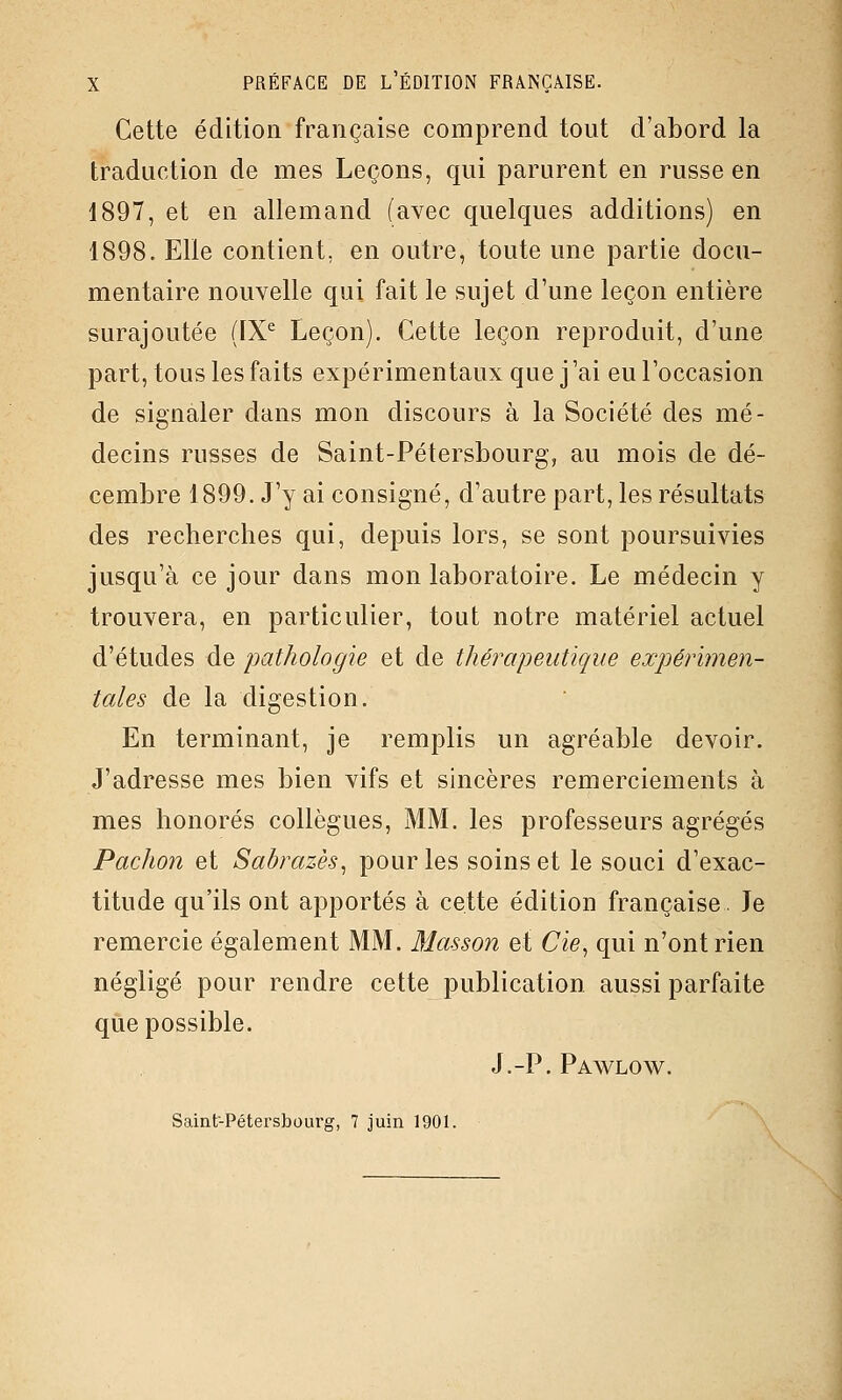 Cette édition française comprend tout d'abord la traduction de mes Leçons, qui parurent en russe en 1897, et en allemand (avec quelques additions) en 1898. Elle contient, en outre, toute une partie docu- mentaire nouvelle qui fait le sujet d'une leçon entière surajoutée (IX^ Leçon). Cette leçon reproduit, d'une part, tous les faits expérimentaux que j'ai eu l'occasion de signaler dans mon discours à la Société des mé- decins russes de Saint-Pétersbourg, au mois de dé- cembre 1899. J'y ai consigné, d'autre part, les résultats des recherches qui, depuis lors, se sont poursuivies jusqu'à ce jour dans mon laboratoire. Le médecin y trouvera, en particulier, tout notre matériel actuel d'études de pathologie et de thérapeutique expérimen- tales de la digestion. En terminant, je remplis un agréable devoir. J'adresse mes bien vifs et sincères remerciements à mes honorés collègues, MM. les professeurs agrégés Pachon et Sabrazès^ pour les soins et le souci d'exac- titude qu'ils ont apportés à cette édition française. Je remercie également MM. Masson et Cie^ qui n'ont rien négligé pour rendre cette publication aussi parfaite que possible. J.-P. Pawlow. Saint-Pétersbourg, 7 juin 1901.