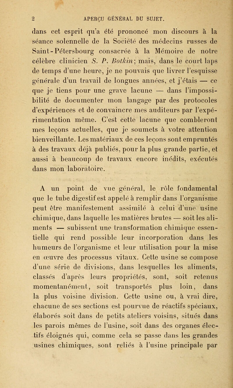 dans cet esprit qu'a été prononcé mon discours à la séance solennelle de la Société des médecins russes de Saint-Pétersbourg consacrée à la Mémoire de notre célèbre clinicien S. P. Botkin] mais, dans le court laps de temps d'une heure, je ne pouvais que livrer l'esquisse générale d'un travail de longues années, et j'étais — ce que je tiens pour une grave lacune — dans l'impossi- bilité de documenter mon langage par des protocoles d'expériences et de convaincre mes auditeurs par l'expé- rimentation même. C'est cette lacune que combleront mes leçons actuelles, que je soumets à votre attention bienveillante. Les matériaux de ces leçons sont empruntés à des travaux déjà publiés, pour la plus grande partie, et aussi à beaucoup de travaux encore inédits, exécutés dans mon laboratoire. A un point de vue général, le rôle fondamental que le tube digestif est appelé à remplir dans l'organisme peut être manifestement assimilé à celui d'une usine chimique, dans laquelle les matières brutes — soit les ali- ments — subissent une transformation chimique essen- tielle qui rend possible leur incorporation dans les humeurs de l'organisme et leur utilisation pour la mise en œuvre des processus vitaux. Cette usine se compose d'une série de divisions, dans lesquelles les aliments, classés d'après leurs propriétés, sont, soit retenus momentanément, soit transportés plus loin, dans la plus voisine division. Cette usine ou, à vrai dire, chacune de ses sections est pourvue de réactifs spéciaux, élaborés soit dans de petits ateliers voisins, situés dans les parois mêmes de l'usine, soit dans des organes élec- tifs éloignés qui, comme cela se passe dans les grandes usines chimiques, sont reliés à l'usine principale par