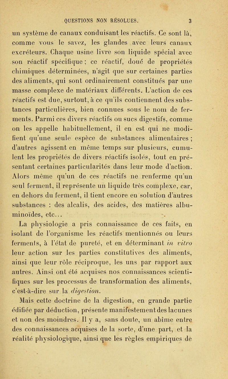 un système de canaux conduisant les réactifs. Ce sont là, comme vous le savez, les glandes avec leurs canaux excréteurs. Chaque usine livre son liquide spécial avec son réactif spécifique; ce réactif, doué de propriétés chimiques déterminées, n'agit que sur certaines parties des aliments, qui sont ordinairement constitués par une masse complexe de matériaux différents. L'action de ces réactifs est due, surtout, à ce qu'ils contiennent des subs- tances particulières, bien connues sous le nom de fer- ments. Parmi ces divers réactifs ou sucs digestifs, comme on les appelle habituellement, il en est qui ne modi- fient qu'une seule espèce de substances alimentaires ; d'autres agissent en même temps sur plusieurs, cumu- lent les propriétés de divers réactifs isolés, tout en pré- sentant certaines particularités dans leur mode d'action. Alors même qu'un de ces réactifs ne renferme qu'un seul ferment, il représente un liquide très complexe, car, en dehors du ferment, il tient encore en solution d'autres substances : des alcalis, des acides, des matières albu- minoïdes, etc.. La physiologie a pris connaissance de ces faits, en isolant de l'organisme les réactifs mentionnés ou leurs ferments, à l'état de pureté, et en déterminant m vitro leur action sur les parties constitutives des aliments, ainsi que leur rôle réciproque, les uns par rapport aux autres. Ainsi ont été acquises nos connaissances scienti- fiques sur les processus de transformation des aliments, c'est-à-dire sur la digestion. Mais cette doctrine de la digestion, en grande partie édifiée par déduction, présente manifestement des lacunes et non des moindres. Il y a, sans doute, un abîme entre des connaissances acquises de la sorte, d'une part, et la réalité physiologique, ainsi que les règles empiriques de