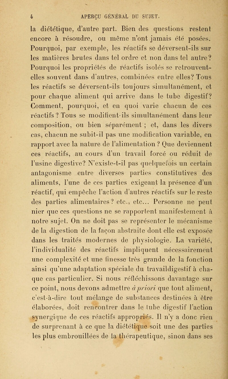 la diététique, d'autre part. Bien des questions restent encore à résoudre, ou même n'ont jamais été posées. Pourquoi, par exemple, les réactifs se déversent-ils sur les matières brutes dans tel ordre et non dans tel autre ? Pourquoi les propriétés de réactifs isolés se retrouvent- elles souvent dans d'autres, combinées entre elles? Tous les réactifs se déversent-ils toujours simultanément, et pour chaque aliment qui arrive dans le tube digestif? Comment, pourquoi, et en quoi varie chacun de ces réactifs ? Tous se modifient-ils simultanément dans leur composition, ou bien séparément ; et, dans les divers cas, chacun ne subit-il pas une modification variable, en rapport avec la nature de l'alimentation ? Que deviennent ces réactifs, au cours d'un travail forcé ou réduit de l'usine digestive? N'existe-t-il pas quelquefois un certain antagonisme entre diverses parties constitutives des aliments, l'une de ces parties exigeant la présence d'un réactif, qui empêche l'action d'autres réactifs sur le reste des parties alimentaires? etc., etc.. Personne ne peut nier que ces questions ne se rapportent manifestement à notre sujet. On ne doit pas se représenter le mécanisme de la digestion de la façon abstraite dont elle est exposée dans les traités modernes de physiologie. La variété, l'individualité des réactifs impliquent nécessairement une complexité et une finesse très grande de la fonction ainsi qu'une adaptation spéciale du travaildigestif à cha- que cas particulier. Si nous réfléchissons davantage sur ce point, nous devons admettre à priori que tout aliment, c'est-à-dire tout mélange de substances destinées à être élaborées, doit rencontrer dans le lube digestif l'action synergique de ces réactifs appropriés. Il n'y a donc rien de surprenant à ce que la diététique soit une des parties les plus embrouillées de la thérapeutique, sinon dans ses