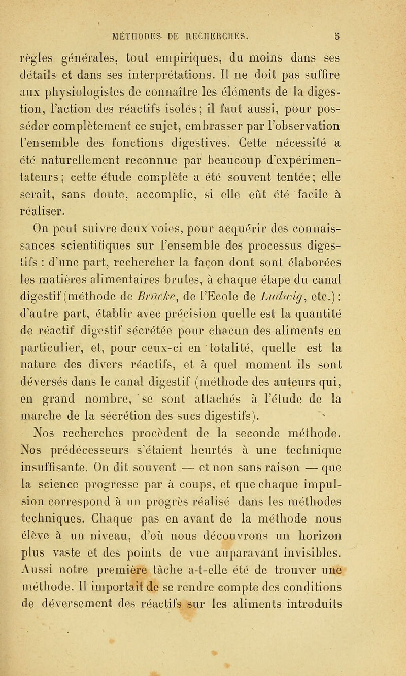 règles générales, tout empiriques, du moins dans ses détails et dans ses interprétations. 11 ne doit pas suffire aux physiologistes de connaître les éléments de la diges- tion, l'action des réactifs isolés; il faut aussi, pour pos- séder complètement ce sujet, embrasser par l'observation l'ensemble des fonctions digcstives. Cette nécessité a été naturellement reconnue par beaucoup d'expérimen- tateurs; celte étude complète a été souvent tentée; elle serait, sans doute, accomplie, si elle eût été facile à réaliser. On peut suivie deux voies, pour acquérir des connais- sances scientifiques sur l'ensemble des processus diges- tifs : d'une part, rechercher la façon dont sont élaborées les matières alimentaires brutes, à chaque étape du canal digestif (méthode de Brûcke, de l'Ecole de Lndwig, etc.); d'autre part, établir avec précision quelle est la quantité de réactif digestif sécrétée pour chacun des aliments en particulier, et, pour ceux-ci en totalité, quelle est la nature des divers réactifs, et à quel moment ils sont déversés dans le canal digestif (méthode des auteurs qui, en grand nombre, se sont attachés à l'étude de la marche de la sécrétion des sucs digestifs). Nos recherches procèdent de la seconde méthode. Nos prédécesseurs s'étaient heurtés à une technique insuffisante. On dit souvent — et non sans raison — que la science progresse par à coups, et que chaque impul- sion correspond à un progrès réalisé dans les méthodes techniques. Chaque pas en avant de la méthode nous élève à un niveau, d'oi!i nous découvrons un horizon plus vaste et des points de vue auparavant invisibles. Aussi notre première tâche a-t-elle été de trouver une méthode. 11 importait de se rendre compte des conditions de déversement des réactifs sur les aliments introduits