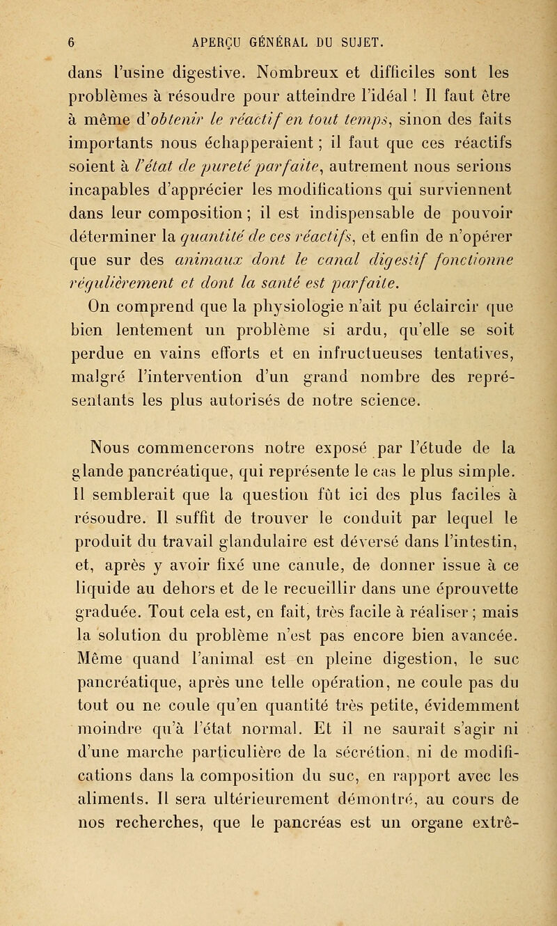 dans l'usine digestive. Nombreux et difficiles sont les problèmes à résoudre pour atteindre l'idéal ! Il faut être à même é^obtenir le réactif en tout te7nps^ sinon des faits importants nous échapperaient ; il faut que ces réactifs soient à l'état de pureté j)arfaite^ autrement nous serions incapables d'apprécier les modiiications qui surviennent dans leur composition; il est indispensable de pouvoir déterminer la quantité de ces réactifs^ et enfin de n'opérer que sur des animaux dont le canal digestif fonctionne régulièrement et dont la santé est parfaite. On comprend que la physiologie n'ait pu éclaircir que bien lentement un problème si ardu, qu'elle se soit perdue en vains efforts et en infructueuses tentatives, malgré l'intervention d'un grand nombre des repré- sentants les plus autorisés de notre science. Nous commencerons notre exposé par l'étude de la glande pancréatique, qui représente le cas le plus simple. Il semblerait que la question fût ici des plus faciles à résoudre. Il suffit de trouver le conduit par lequel le produit du travail glandulaire est déversé dans l'intestin, et, après y avoir fixé une canule, de donner issue à ce liquide au dehors et de le recueillir dans une éprouvette graduée. Tout cela est, en fait, très facile à réaliser ; mais la solution du problème n'est pas encore bien avancée. Même quand l'animal est en pleine digestion, le suc pancréatique, après une telle opération, ne coule pas du tout ou ne coule qu'en quantité très petite, évidemment moindre qu'à l'état normal. Et il ne saurait s'agir ni d'une marche particulière de la sécrétion, ni de modifi- cations dans la composition du suc, on rapport avec les aliments. Il sera ultérieurement démontré, au cours de nos recherches, que le pancréas est un organe extrê-