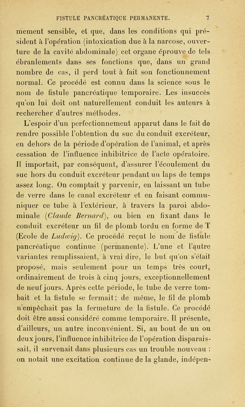 mement sensible, et que, dans les conditions qui pré- sident à l'opération (intoxication due à la narcose, ouver- ture de la cavité abdominale) cet organe éprouve de tels ébranlements dans ses fonctions que, dans un grand nombre de cas, il perd tout à fait son fonctionnement normal. Ce procédé est connu dans la science sous le nom de fistule pancréatique temporaire. Les insuccès qu'on lui doit ont naturellement conduit les auteurs à rechercher d'autres méthodes. L'espoir d'un perfectionnement apparut dans le fait de rendre possible l'obtention du suc du conduit excréteur, en dehors de la période d'opération de l'animal, et après cessation de l'influence inhibitrice de l'acte opératoire. Il importait, par conséquent, d'assurer l'écoulement du suc hors du conduit excréteur pendant un laps de temps assez long. On comptait y parvenir, en laissant un tube de verre dans le canal excréteur et en faisant commu- niquer ce tube à l'extérieur, à travers la paroi abdo- minale [Claude Bernard)^ ou bien en fixant dans le conduit excréteur un fil de plomb tordu en forme de ï (Ecole de Ludwig). Ce procédé reçut le nom de fistule pancréatique continue (permanente). L'une et l'autre variantes remplissaient, à vrai dire, le but qu'on s'était proposé, mais seulement pour un temps très court, ordinairement de trois à cinq jours, exceptionnellement de neuf jours. Après cette période, le tube de verre tom- bait et la fistule se fermait; de même, le fil de plomb n'empêchait pas la fermeture de la fistule. Ce procédé doit être aussi considéré comme temporaire. Il présente, d'ailleurs, un autre inconvénient. Si, au bout de un ou deux jours, l'influence inhibitrice de l'opération disparais- sait, il survenait dans plusieurs cas un trouble nouveau : on notait une excitation continue de la glande, indépen-