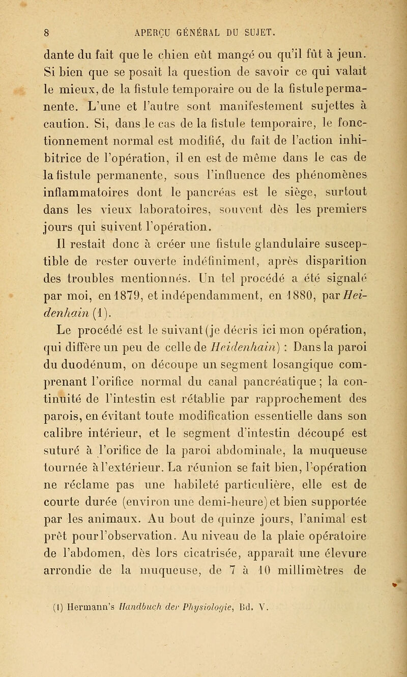 dante du fait que le chien eût mangé ou qu'il fût à jeun. Si bien que se posait la question de savoir ce qui valait le mieux, de la fistule temporaire ou de la fistule perma- nente. L'une et l'autre sont manifestement sujettes à caution. Si, dans le cas de la fistule temporaire, le fonc- tionnement normal est modifié, du fait de l'action inhi- bitrice de l'opération, il en est de même dans le cas de la fistule permanente, sous l'influence des phénomènes inflammatoires dont le pancréas est le siège, surtout dans les vieux laboratoires, souvent dès les premiers jours qui suivent l'opération. 11 restait donc à créer une fistule glandulaire suscep- tible de rester ouverte indéfiniment, après disparition des troubles mentionnés. Un tel procédé a été signalé par moi, en 1879, et indépendamment, en 1880, par Hei- denhain (1). Le procédé est le suivant (je décris ici mon opération, qui diffère un peu de celle de Heidenhain) : Dans la paroi du duodénum, on découpe un segment losangique com- prenant l'orifice normal du canal pancréatique ; la con- tinuité de l'intestin est rétablie par rapprochement des parois, en évitant toute modification essentielle dans son calibre intérieur, et le segment d'intestin découpé est suturé à l'orifice de la paroi abdominale, la muqueuse tournée à l'extérieur. La réunion se fait bien, l'opération ne réclame pas une habileté particulière, elle est de courte durée (environ une demi-heure) et bien supportée par les animaux. Au bout de quinze jours, l'animal est prêt pour l'observation. Au niveau de la plaie opératoire de l'abdomen, dès lors cicatrisée, apparaît une élevure arrondie de la muqueuse, de 7 à 10 millimètres de (I) Ilex'maim's Handbucli der PJiysiolof/ie, Bd. V.