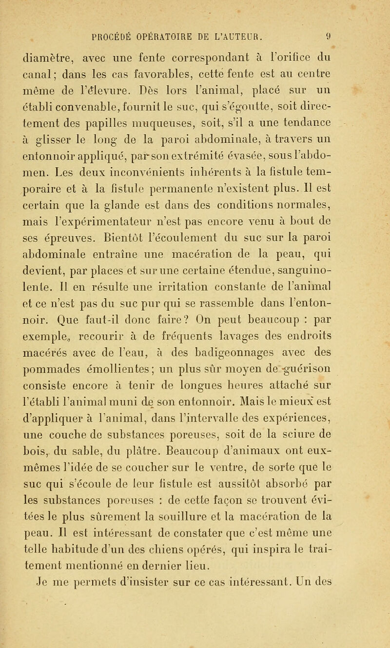 diamètre, avec une fente correspondant à l'orifice du canal; dans les cas favorables, cette fente est au centre même de l'é^levure. Dès lors l'animal, placé sur un établi convenable, fournit le suc, qui s'égoutte, soit direc- tement des papilles muqueuses, soit, s'il a une tendance à glisser le long de la paroi abdominale, à travers un entonnoir appliqué, par son extrémité évasée, sous l'abdo- men. Les deux inconvénients inhérents à la fistule tem- poraire et à la fistule permanente n'existent plus. Il est certain que la glande est dans des conditions normales, mais l'expérimentateur n'est pas encore venu à bout de ses épreuves. Bientôt l'écoulement du suc sur la paroi abdominale entraîne une macération de la peau, qui devient, par places et sur une certaine étendue, sanguino- lente. 11 en résulte une irritation constante de l'animal et ce n'est pas du suc pur qui se rassemble dans l'enton- noir. Que faut-il donc faire? On peut beaucoup : par exemple, recourir à de fréquents lavages des endroits macérés avec de l'eau, à des badigeonnages avec des pommades émollientes; un plus sûr moyen de •guérison consiste encore à tenir de longues heures attaché sur l'établi l'animal muni de son entonnoir. Mais le mieux est d'appliquer à l'animal, dans l'intervalle des expériences, une couche do substances poreuses, soit de la sciure de bois,, du sable, du plâtre. Beaucoup d'animaux ont eux- mêmes l'idée de se coucher sur le ventre, de sorte que le suc qui s'écoule de leur fistule est aussitôt absorbé par les substances poreuses : de cette façon se trouvent évi- tées le plus sûrement la souillure et la macération de la peau. Il est intéressant de constater que c'est même une telle habitude d'un des chiens opérés, qui inspira le trai- tement mentionné en dernier lieu. Je me permets d'insister sur ce cas intéressant. Un des