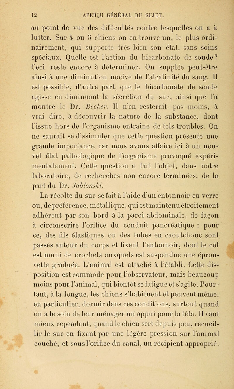 au point de vue des difficultés contre lesquelles on a à lutter. Sur 4 ou 5 chiens on en trouve un, le plus ordi- nairement, qui supporte très bien son état, sans soins spéciaux. Quelle est l'action du bicarbonate de soude? Ceci reste encore à déterminer. On supplée peut-être ainsi à une diminution nocive de l'alcalinité du sang. Il est possible, d'autre part, que le bicarbonate de soude agisse en diminuant la sécrétion du suc, ainsi que l'a montré le Dr. Becker. Il n'en resterait pas moins, à vrai dire, à découvrir la nature de la substance, dont l'issue hors de l'organisme entraine de tels troubles. On ne saurait se dissimuler que cette question présente une grande importance, car nous avons affaire ici à un nou- vel état pathologique de l'organisme provoqué expéri- mentalement. Cette question a fait l'objet, dans notre laboratoire, de recherches non encore terminées, de la part du Dr. Jablonski. La récolte du suc se fait à l'aide d'un entonnoir en verre ou, de préférence, métallique, qui est maintenu étroitement adhérent par son bord à la paroi abdominale, de façon à circonscrire l'orifice du conduit pancréatique : pour ce, des fils élastiques ou des tubes en caoutchouc sont passés autour du corps et fixent l'entonnoir, dont le col est muni de crochets auxquels est suspendue une éprou- vette graduée. L'animal est attaché à l'établi. Cette dis- position est commode pour l'observateur, mais beaucoup moins pour l'animal, qui bientôt se fatigue et s'agite. Pour- tant, à la longue, les chiens s'habituent et peuvent même, en particulier, dormir dans ces conditions, surtout quand on a le soin de leur ménager un appui pour la tête. Il vaut mieux cependant, quand le chien sert depuis peu, recueil- lir le suc en fixant par une légère pression sur l'animal couché, et sous l'orifice du canal, un récipient approprié.