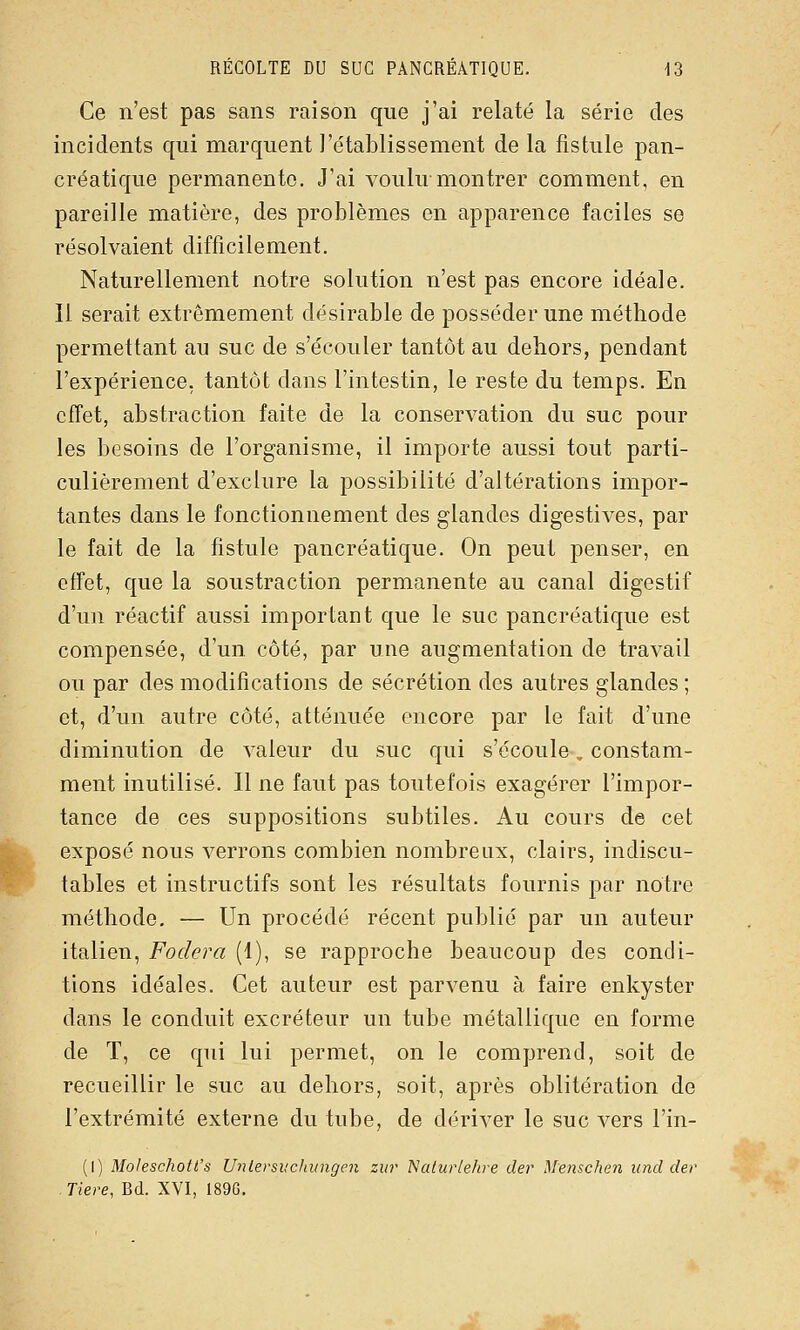 Ce n'est pas sans raison que j'ai relaté la série des incidents qui marquent l'établissement de la fistule pan- créatique permanente. J'ai voulu montrer comment, en pareille matière, des problèmes en apparence faciles se résolvaient difficilement. Naturellement notre solution n'est pas encore idéale. 11 serait extrêmement désirable de posséder une méthode permettant au suc de s'écouler tantôt au dehors, pendant l'expérience, tantôt dans l'intestin, le reste du temps. En cfîet, abstraction faite de la conservation du suc pour les besoins de l'organisme, il importe aussi tout parti- culièrement d'exclure la possibilité d'altérations impor- tantes dans le fonctionnement des glandes digestives, par le fait de la fistule pancréatique. On peut penser, en efîet, que la soustraction permanente au canal digestif d'un réactif aussi important que le suc pancréatique est compensée, d'un côté, par une augmentation de travail ou par des modifications de sécrétion des autres glandes ; et, d'un autre côté, atténuée encore par le fait d'une diminution de valeur du suc qui s'écoule, constam- ment inutilisé. Il ne faut pas toutefois exagérer l'impor- tance de ces suppositions subtiles. Au cours de cet exposé nous verrons combien nombreux, clairs, indiscu- tables et instructifs sont les résultats fournis par notre méthode. — Un procédé récent publié par un auteur italien, Fodera (1), se rapproche beaucoup des condi- tions idéales. Cet auteur est parvenu à faire enkyster dans le conduit excréteur un tube métallique en forme de T, ce qui lui permet, on le comprend, soit de recueillir le suc au dehors, soit, après oblitération de l'extrémité externe du tube, de dériver le suc vers l'in- (I) Moleschott's Unlersiiclaingen zur Naluiiehre der Menschen und der Tiere, Bd. XVI, 189G.