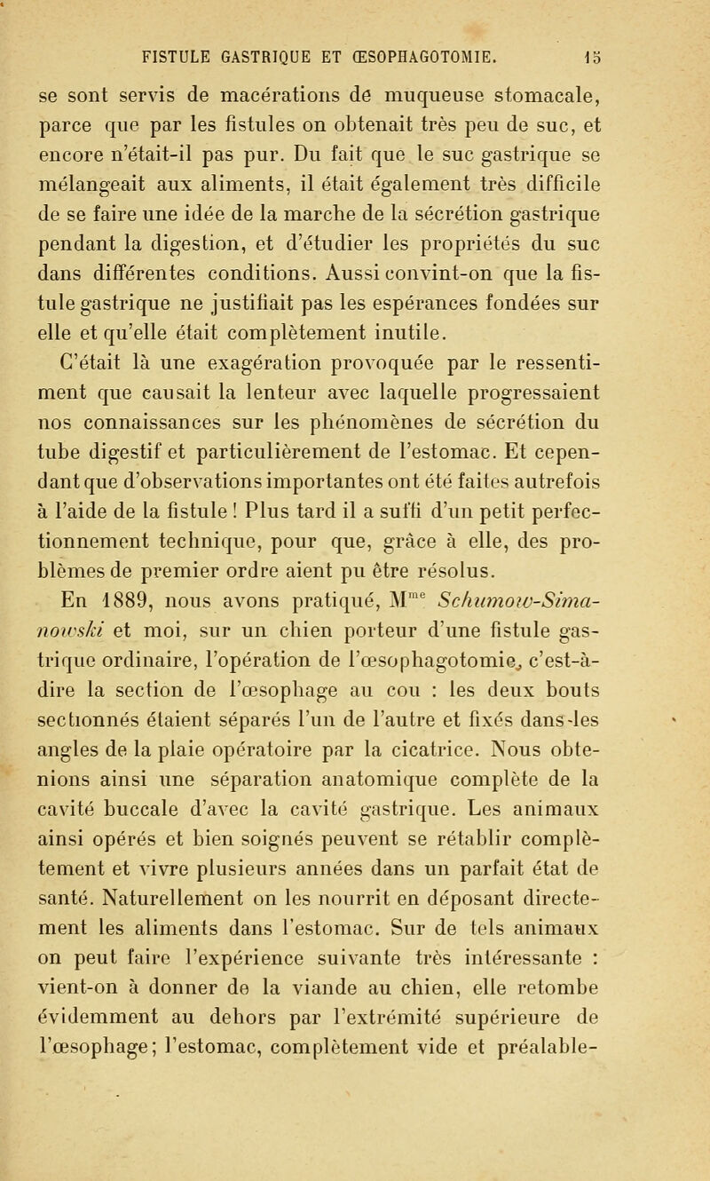 se sont servis de macérations dô muqueuse stomacale, parce que par les fistules on obtenait très peu de suc, et encore n'était-il pas pur. Du fait que le suc gastrique se mélangeait aux aliments, il était également très difficile de se faire une idée de la marche de la sécrétion gastrique pendant la digestion, et d'étudier les propriétés du suc dans différentes conditions. Aussi convint-on que la fis- tule gastrique ne justifiait pas les espérances fondées sur elle et qu'elle était complètement inutile. C'était là une exagération provoquée par le ressenti- ment que causait la lenteur avec laquelle progressaient nos connaissances sur les phénomènes de sécrétion du tube digestif et particulièrement de l'estomac. Et cepen- dant que d'observations importantes ont été faites autrefois à l'aide de la fistule ! Plus tard il a suffi d'un petit perfec- tionnement technique, pour que, grâce à elle, des pro- blèmes de premier ordre aient pu être résolus. En 1889, nous avons pratiqué, M Schumoiv-Sima- nowski et moi, sur un chien porteur d'une fistule gas- trique ordinaire, l'opération de l'œsophagotomie^ c'est-à- dire la section de l'œsophage au cou : les deux bouts sectionnés étaient séparés l'un de l'autre et fixés dans-les angles de la plaie opératoire par la cicatrice. Nous obte- nions ainsi une séparation anatomique complète de la cavité buccale d'avec la cavité gastrique. Les animaux ainsi opérés et bien soignés peuvent se rétablir complè- tement et vivre plusieurs années dans un parfait état de santé. Naturellement on les nourrit en déposant directe- ment les aliments dans l'estomac. Sur de tels animaux on peut faire l'expérience suivante très intéressante : vient-on à donner de la viande au chien, elle retombe évidemment au dehors par l'extrémité supérieure de l'œsophage; l'estomac, complètement vide et préalable-