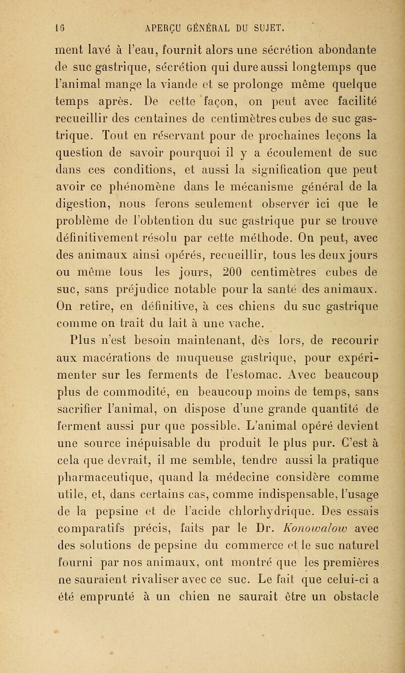 ment lavé à l'eau, fournit alors une sécrétion abondante de suc gastrique, sécrétion qui dure aussi longtemps que l'animal mange la viande et se prolonge même quelque temps après. De cette façon, on peut avec facilité recueillir des centaines de centimètres cubes de suc gas- trique. Tout en réservant pour de prochaines leçons la question de savoir pourquoi il y a écoulement de suc dans ces conditions, et aussi la signification que peut avoir ce phénomène dans le mécanisme général de la digestion, nous ferons seulement observer ici que le problème de l'obtention du suc gastrique pur se trouve définitivement résolu par cette méthode. On peut, avec des animaux ainsi opérés, recueillir, tous les deux jours ou même tous les jours, 200 centimètres cubes de suc, sans préjudice notable pour la santé des animaux. On retire, en définitive, à ces chiens du suc gastrique comme on trait du lait à une vache. Plus n'est besoin maintenant, dès lors, de recourir aux macérations de muqueuse gastrique, pour expéri- menter sur les ferments de l'estomac. Avec beaucoup plus de commodité, en beaucoup moins de temps, sans sacrifier l'animal, on dispose d'une grande quantité de ferment aussi pur que possible. L'animal opéré devient une source inépuisable du produit le plus pur. C'est à cela que devrait, il me semble, tendre aussi la pratique pharmaceutique, quand la médecine considère comme utile, et, dans certains cas, comme indispensable, l'usage de la pepsine et de l'acide chlorhydrique. Des essais comparatifs précis, faits par le Dr. Konowaloio avec des solutions de pepsine du commerce et le suc naturel fourni par nos animaux, ont montré que les premières ne sauraient rivaliser avec ce suc. Le fait que celui-ci a été emprunté à un chien ne saurait être un obstacle