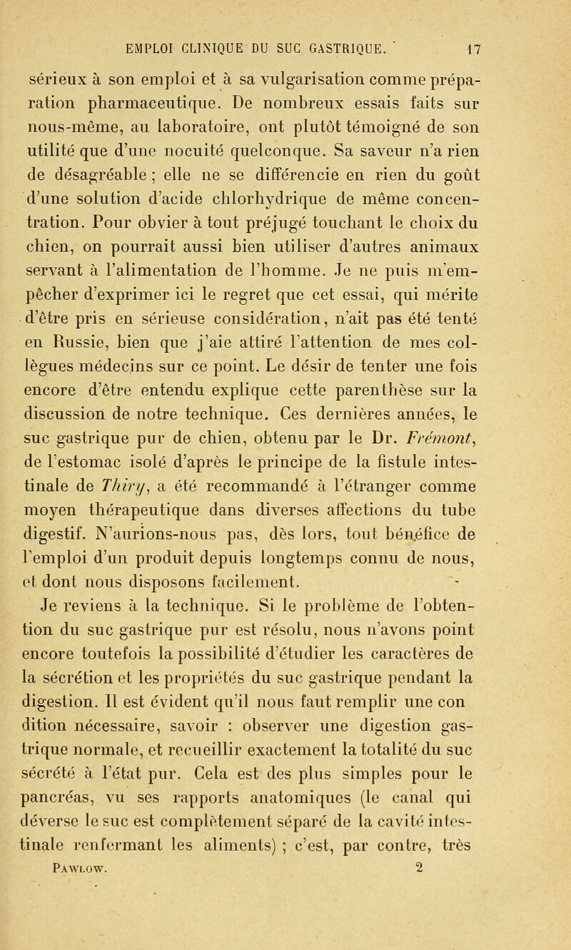 sérieux à son emploi et à sa vulgarisation comme prépa- ration pharmaceutique. De nombreux essais faits sur nous-même, au laboratoire, ont plutôt témoigné de son utilité que d'une nocuité quelconque. Sa saveur n'a rien de désagréable ; elle ne se différencie en rien du goût d'une solution d'acide chlorhydrique de même concen- tration. Pour obvier à tout préjugé touchant le choix du chien, on pourrait aussi bien utiliser d'autres animaux servant à l'alimentation de l'homme. Je ne puis m'em- pêcher d'exprimer ici le regret que cet essai, qui mérite d'être pris en sérieuse considération, n'ait pas été tenté en Russie, bien que j'aie attiré l'attention de mes col- lègues médecins sur ce point. Le désir de tenter une fois encore d'être entendu explique cette parenthèse sur la discussion de notre technique. Ces dernières années, le suc gastrique pur de chien, obtenu par le Dr. Frémont, de l'estomac isolé d'après le principe de la fistule intes- tinale de Thiry, a été recommandé à l'étranger comme moyen thérapeutique dans diverses affections du tube digestif. N'aurions-nous pas, dès lors, tout bénéfice de remploi d'un produit depuis longtemps connu de nous, et dont nous disposons facilement. Je reviens à la technique. Si le problème de l'obten- tion du suc gastrique pur est résolu, nous n'avons point encore toutefois la possibilité d'étudier les caractères de la sécrétion et les propriétés du suc gastrique pendant la digestion. 11 est évident qu'il nous faut remplir une con dition nécessaire, savoir : observer une digestion gas- trique normale, et recueillir exactement la totalité du suc sécrété à l'état pur. Cela est des plus simples pour le pancréas, vu ses rapports anatomiques (le canal qui déverse le suc est complètement séparé de la cavité intes- tinale renfermant les aliments) ; c'est, par contre, très Pawlow. 2