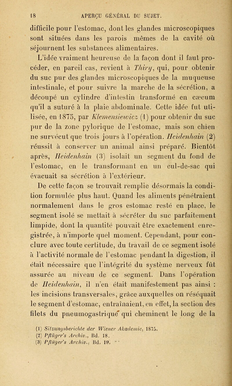 difficile pour l'estomac, dont les glandes microscopiques sont situées dans les parois mêmes de la cavité où séjournent les substances alimentaires. L'idée vraiment heureuse de la façon dont il faut pro- céder, en pareil cas, revient à Thiry^ qui, pour obtenir du suc pur des glandes microscopiques de la muqueuse intestinale, et pour suivre la marche de la sécrétion, a découpé un cylindre d'intestin transformé en cœcum qu'il a suturé à la plaie abdominale. Cette idée fut uti- lisée, en 1875, par Kiemefisiewicz (1) pour obtenir du suc pur de la zone pylorique de l'estomac, mais son chien ne survécut que trois jours à l'opération. Hcidenhain (2) réussit à conserver un animal ainsi préparé. Bientôt après, Heidenhain (3) isolait un segment du fond de l'estomac, en le transformant en un cul-de-sac qui évacuait sa sécrétion à l'extérieur. De cette façon se trouvait remplie désormais la condi- tion formulée plus haut. Quand les aliments pénétraient normalement dans le gros estomac resté en place, le segment isolé se mettait à sécréter du suc parfaitement limpide, dont la quantité pouvait être exactement enre- gistrée, à n'importe quel moment. Cependant, pour con- clure avec toute certitude, du travail de ce segment isolé à l'activité normale de l'estomac pendant la digestion, il était nécessaire que l'intégrité du système nerveux fût assurée au niveau de ce segment. Dans l'opération de Heidenham, il n'en était manifestement pas ainsi : les incisions transversales, grâce auxquelles on réséquait le segment d'estomac, entraînaient, en effet, la section des filets du pneumogastrique qui cheminent le long de la (1) Silzungsbericlde der Wiener Akademie^ 1875* (2) Pflugpr's Archiv., Bd. 18. (3) Pfluger's Archiv.i Bd- 19. -'