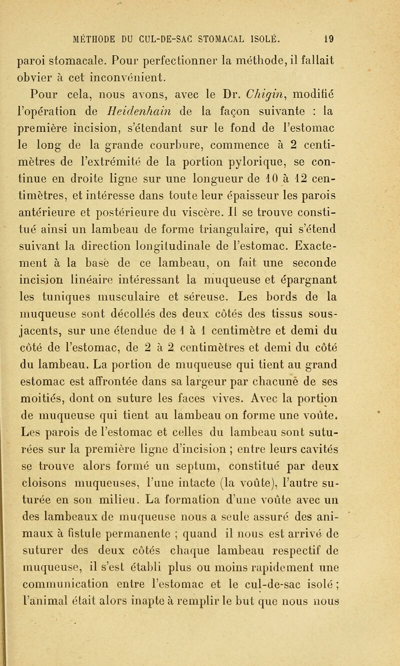 paroi stomacale. Pour perfectionner la méthode, il fallait obvier à cet inconvénient. Pour cela, nous avons, avec le Dr. Chigin^ modifié l'opération de Heidenhain de la façon suivante : la première incision, s'étendant sur le fond de l'estomac le long de la grande courbure, commence à 2 centi- mètres de l'extrémité de la portion pylorique, se con- tinue en droite ligne sur une longueur de 10 à 12 cen- timètres, et intéresse dans toute leur épaisseur les parois antérieure et postérieure du viscère. Il se trouve consti- tué ainsi un lambeau de forme triangulaire, qui s'étend suivant la direction longitudinale de l'estomac. Exacte- ment à la basé de ce lambeau, on fait une seconde incision linéaire intéressant la muqueuse et épargnant les tuniques musculaire et séreuse. Les bords de la muqueuse sont décollés des deux côtés des tissus sous- jacents, sur une étendue de 1 à 1 centimètre et demi du côté de l'estomac, de 2 à 2 centimètres et demi du côté du lambeau. La portion de muqueuse qui tient au grand estomac est affrontée dans sa largeur par chacune de ses moitiés, dont on suture les faces vives. Avec la portion de muqueuse qui tient au lambeau on forme une voûte. Les parois de l'estomac et celles du lambeau sont sutu- rées sur la première ligne d'incision ; entre leurs cavités se trouve alors formé un septum, constitué par deux cloisons muqueuses, l'une intacte (la voûte), l'autre su- turée en son milieu. La formation d'une voûte avec un des lambeaux de muqueuse nous a seule assuré des ani- maux à fistule permanente ; quand il nous est arrivé de suturer des deux côtés chaque lambeau respectif de muqueuse, il s'est établi plus ou moins rapidement une communication entre l'estomac et le cul-de-sac isolé ; l'animal était alors inapte à remplir le but que nous nous