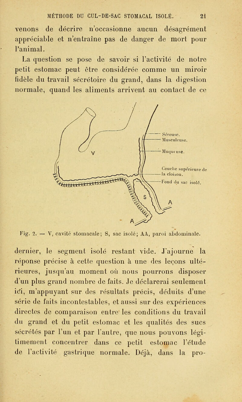 venons de décrire n'occasionne aucun désagrément appréciable et n'entraîne pas de danger de mort pour l'animal. La question se pose de savoir si l'activité de notre petit estomac peut être considérée comme un miroir fidèle du travail sécrétoire du grand, dans la digestion normale, quand les aliments arrivent au contact de ce Couclic supérieure de la cloison. Fond du sac isolé. Fig. 2. — Y, cavité stomacale; S, sac isolé; AA, paroi abdominale. dernier, le segment isolé restant vide. J'ajourne la réponse précise à cette question à une des leçons ulté- rieures, jusqu'au moment où nous pourrons disposer d'un plus grand nombre de faits. Je déclarerai seulement ic'i, m'appuyant sur des résultais précis, déduits d'une série de faits incontestables, et aussi sur des expériences directes de comparaison entre les conditions du travail du grand et du petit estomac et les qualités des sucs sécrétés par l'un et par l'autre, que nous pouvons légi- timement concentrer dans ce petit estomac l'étude de l'activité gastrique normale. Déjà, dans la pro-