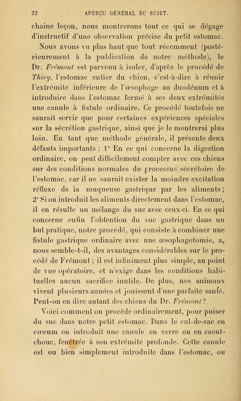 cliaine leçon, nous montrerons tout ce qui se dégage d'instructif d'une observation précise du petit estomac. Nous avons vu plus haut que tout récemment (posté- rieurement à la publication de notre méthode), le Dr. Frémont est parvenu à isoler, d'après le procédé de Thiry, l'estomac entier du chien, c'est-à-dire à réunir l'extrémité inférieure de l'œsophage au duodénum et à introduire dans l'estomac fermé à ses deux extrémités une canule à fistule ordinaire. Ce procédé toutefois ne saurait servir que pour certaines expériences spéciales sur la sécrétion gastrique, ainsi que je le montrerai plus loin. En tant que méthode générale, il présente deux défauts importants : 1° En ce qui concerne la digestion ordinaire, on peut difficilement compter avec ces chiens sur des conditions normales du processus sécrétoire de Testomac, car il ne saurait exister la moindre excitation réflexe de la muqueuse gastrique par les aliments ; 2° Si on introduit les aliments directement dans l'estomac, il en résulte un mélange du suc avec ceux-ci. En ce qui concerne enfin l'obtention du suc gastrique dans un but pratique, notre procédé, qui consiste à combiner une fistule gastrique ordinaire avec une œsophagotomie, a, nous semble-t-il, des avantages considérables sur le pro- cédé de Frémont ; il est infiniment plus simple, au point de vue opératoire, et n'exige dans les conditions habi- tuelles aucun sacrifice inutile. De plus, nos animaux vivent plusieurs années et jouissent d'une parfaite san{é. Peut-on en dire autant des chiens du Dr. Frémont'l Voici comment on procède ordinairement, pour puiser du suc dans notre petit estomac. Dans le cul-de-sac en cœcum on introduit une canule en verre ou en caout- chouc, fenêtrée à son extrémité profonde. Cette canule est ou bien simplement introduite dans l'estomac, ou