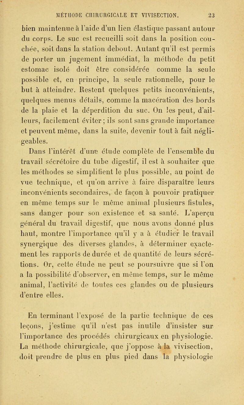 bien maintenue à l'aide d'un lien élastique passant autour du corps. Le suc est recueilli soit dans la position cou- chée, soit dans la station debout. Autant qu'il est permis de porter un jugement immédiat, la méthode du petit estomac isolé doit être considérée comme la seule possible et, en principe, la seule rationnelle, pour le but à atteindre. Restent quelques petits inconvénients, quelques menus détails, comme la macération des bords de la plaie et la déperdition du suc. On les peut, d'ail- leurs, facilement éviter ; ils sont sans grande importance et peuvent même, dans la suite, devenir tout à fait négli- geables. Dans l'intérêt d'une étude complète de l'ensemble du travail sécrétoire du tube digestif, il est à souhaiter que les méthodes se simplifient le plus possible, au point de vue technique, et qu'on arrive à faire disparaître leurs inconvénients secondaires, de façon à pouvoir pratiquer en même temps sur le même animal plusieurs fistules, sans danger pour son existence et sa santé. L'aperçu général du travail digestif, que nous avons donné plus haut, montre l'importance qu'il y a à étudier le travail synergique des diverses glandes, à déterminer exacte- ment les rapports de durée et de quantité de leurs sécré- tions. Or, cette étude ne peut se poursuivre que si l'on a la possibilité d'observer, en même temps, sur le même animal, l'activité de toutes ces glandes ou de plusieurs d'entre elles. En terminant l'exposé de la partie technique de ces leçons, j'estime qu'il n'est pas inutile d'insister sur l'importance des procédés chirurgicaux en physiologie. La méthode chirurgicale, que j'oppose à la vivisection, doit prendre de plus en plus pied dans la physiologie