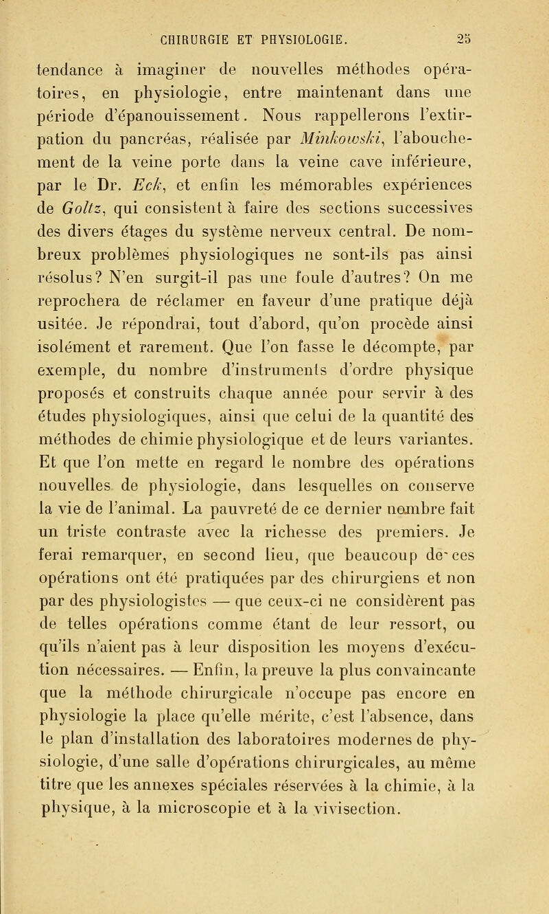 tendance à imaginer de nouvelles méthodes opéra- toires , en physiologie, entre maintenant dans une période d'épanouissement. Nous rappellerons l'extir- pation du pancréas, réalisée par Minkowski, l'abouche- ment de la veine porte dans la veine cave inférieure, par le Dr. Eck^ et enfin les mémorables expériences de Goltz, qui consistent à faire des sections successives des divers étages du système nerveux central. De nom- breux problèmes physiologiques ne sont-ils pas ainsi résolus? N'en surgit-il pas une foule d'autres? On me reprochera de réclamer en faveur d'une pratique déjà usitée. Je répondrai, tout d'abord, qu'on procède ainsi isolément et rarement. Que l'on fasse le décompte, par exemple, du nombre d'instruments d'ordre physique proposés et construits chaque année pour servir à des études physiologiques, ainsi que celui de la quantité des méthodes de chimie physiologique et de leurs variantes. Et que l'on mette en regard le nombre des opérations nouvelles de physiologie, dans lesquelles on conserve la vie de l'animal. La pauvreté de ce dernier nombre fait un triste contraste avec la richesse des premiers. Je ferai remarquer, eu second lieu, que beaucoup de~ces opérations ont été pratiquées par des chirurgiens et non par des physiologistes — que ceux-ci ne considèrent pas de telles opérations comme étant de leur ressort, ou qu'ils n'aient pas à leur disposition les moyens d'exécu- tion nécessaires. — Enfin, la preuve la plus convaincante que la méthode chirurgicale n'occupe pas encore en physiologie la place qu'elle mérite, c'est l'absence, dans le plan d'installation des laboratoires modernes de phy- siologie, d'une salle d'opérations chirurgicales, au même titre que les annexes spéciales réservées à la chimie, à la physique, à la microscopie et à la vivisection.