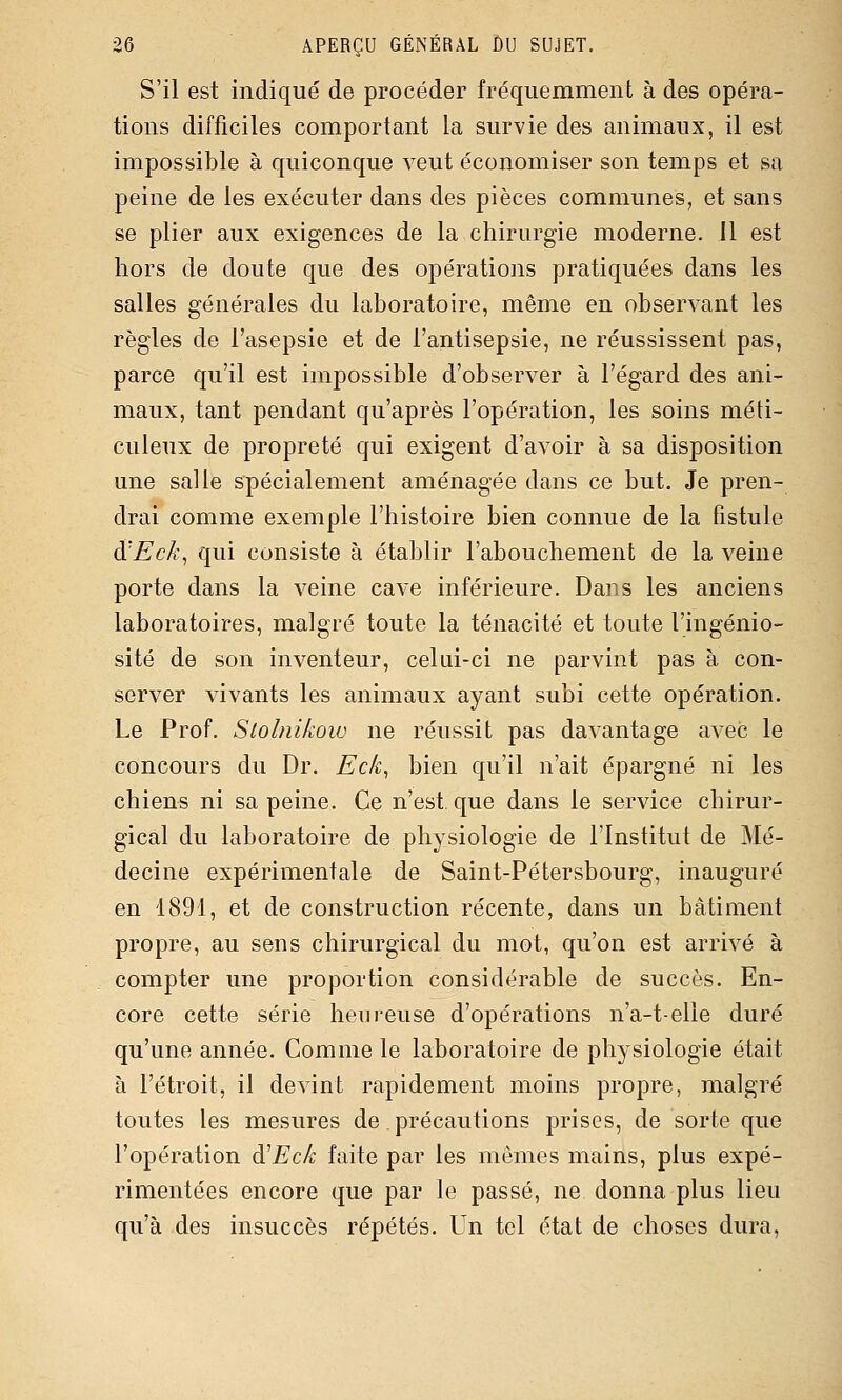 S'il est indiqué de procéder fréquemment à des opéra- tions difficiles comportant la survie des animaux, il est impossible à quiconque veut économiser son temps et sa peine de les exécuter dans des pièces communes, et sans se plier aux exigences de la chirurgie moderne, il est hors de doute que des opérations pratiquées dans les salles générales du laboratoire, même en observant les règles de l'asepsie et de l'antisepsie, ne réussissent pas, parce qu'il est impossible d'observer à l'égard des ani- maux, tant pendant qu'après l'opération, les soins méti- culeux de propreté qui exigent d'avoir à sa disposition une salle spécialement aménagée dans ce but. Je pren- drai comme exemple l'histoire bien connue de la fistule à'Eck, qui consiste à établir l'abouchement de la veine porte dans la veine cave inférieure. Dans les anciens laboratoires, malgré toute la ténacité et toute l'ingénio- sité de son inventeur, celui-ci ne parvint pas à con- server vivants les animaux ayant subi cette opération. Le Prof. Slolnikoio ne réussit pas davantage avec le concours du Dr, Eck^ bien qu'il n'ait épargné ni les chiens ni sa peine. Ce n'est, que dans le service chirur- gical du laboratoire de physiologie de l'Institut de Mé- decine expérimentale de Saint-Pétersbourg, inauguré en 1891, et de construction récente, dans un bâtiment propre, au sens chirurgical du mot, qu'on est arrivé à compter une proportion considérable de succès. En- core cette série heureuse d'opérations n'a-t-elle duré qu'une année. Comme le laboratoire de physiologie était à l'étroit, il devint rapidement moins propre, malgré toutes les mesures de précautions prises, de sorte que l'opération à'Eck faite par les mêmes mains, plus expé- rimentées encore que par le passé, ne donna plus lieu qu'à des insuccès répétés. Un tel état de choses dura.